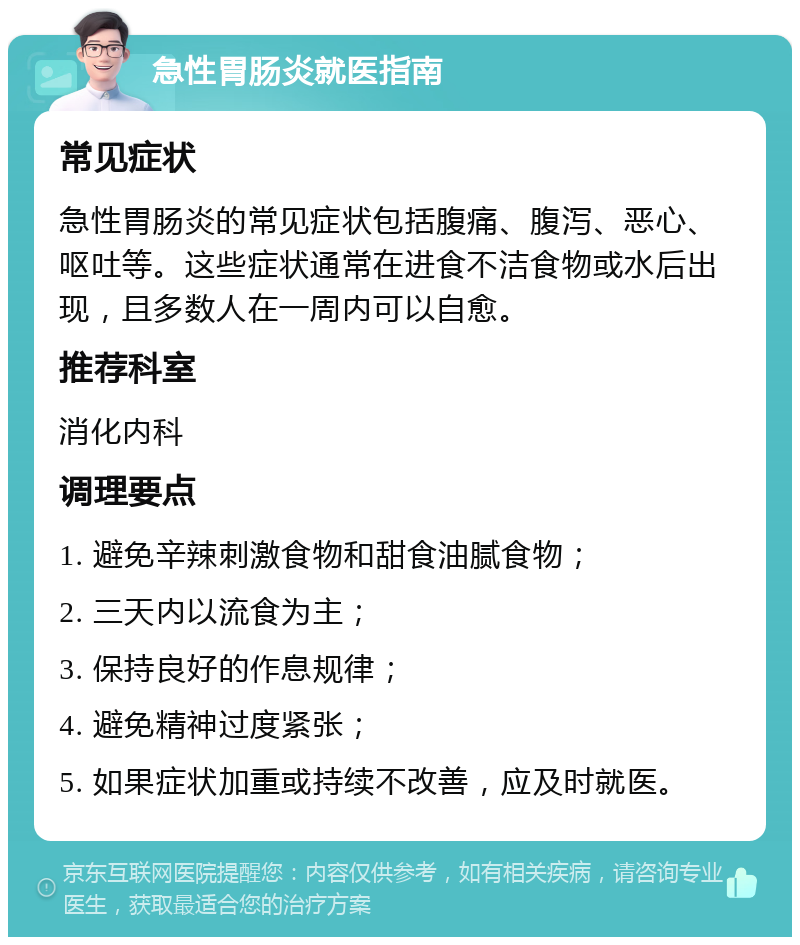 急性胃肠炎就医指南 常见症状 急性胃肠炎的常见症状包括腹痛、腹泻、恶心、呕吐等。这些症状通常在进食不洁食物或水后出现，且多数人在一周内可以自愈。 推荐科室 消化内科 调理要点 1. 避免辛辣刺激食物和甜食油腻食物； 2. 三天内以流食为主； 3. 保持良好的作息规律； 4. 避免精神过度紧张； 5. 如果症状加重或持续不改善，应及时就医。