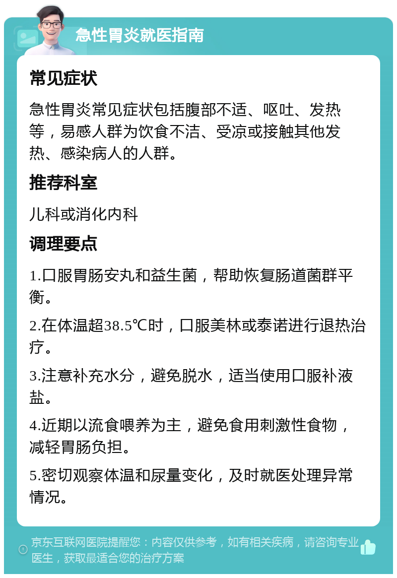 急性胃炎就医指南 常见症状 急性胃炎常见症状包括腹部不适、呕吐、发热等，易感人群为饮食不洁、受凉或接触其他发热、感染病人的人群。 推荐科室 儿科或消化内科 调理要点 1.口服胃肠安丸和益生菌，帮助恢复肠道菌群平衡。 2.在体温超38.5℃时，口服美林或泰诺进行退热治疗。 3.注意补充水分，避免脱水，适当使用口服补液盐。 4.近期以流食喂养为主，避免食用刺激性食物，减轻胃肠负担。 5.密切观察体温和尿量变化，及时就医处理异常情况。