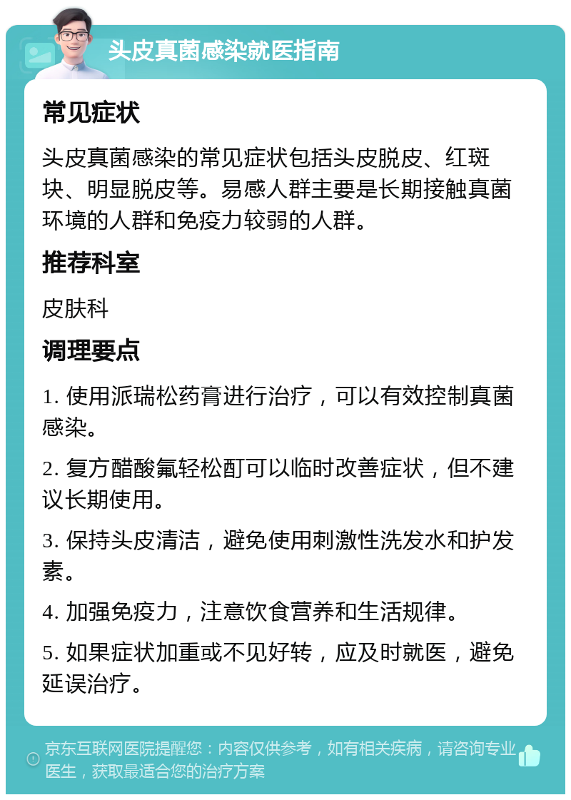 头皮真菌感染就医指南 常见症状 头皮真菌感染的常见症状包括头皮脱皮、红斑块、明显脱皮等。易感人群主要是长期接触真菌环境的人群和免疫力较弱的人群。 推荐科室 皮肤科 调理要点 1. 使用派瑞松药膏进行治疗，可以有效控制真菌感染。 2. 复方醋酸氟轻松酊可以临时改善症状，但不建议长期使用。 3. 保持头皮清洁，避免使用刺激性洗发水和护发素。 4. 加强免疫力，注意饮食营养和生活规律。 5. 如果症状加重或不见好转，应及时就医，避免延误治疗。