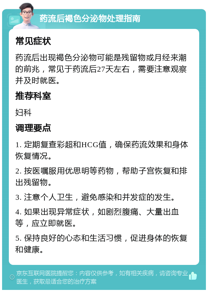 药流后褐色分泌物处理指南 常见症状 药流后出现褐色分泌物可能是残留物或月经来潮的前兆，常见于药流后27天左右，需要注意观察并及时就医。 推荐科室 妇科 调理要点 1. 定期复查彩超和HCG值，确保药流效果和身体恢复情况。 2. 按医嘱服用优思明等药物，帮助子宫恢复和排出残留物。 3. 注意个人卫生，避免感染和并发症的发生。 4. 如果出现异常症状，如剧烈腹痛、大量出血等，应立即就医。 5. 保持良好的心态和生活习惯，促进身体的恢复和健康。