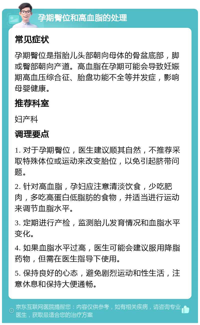 孕期臀位和高血脂的处理 常见症状 孕期臀位是指胎儿头部朝向母体的骨盆底部，脚或臀部朝向产道。高血脂在孕期可能会导致妊娠期高血压综合征、胎盘功能不全等并发症，影响母婴健康。 推荐科室 妇产科 调理要点 1. 对于孕期臀位，医生建议顺其自然，不推荐采取特殊体位或运动来改变胎位，以免引起脐带问题。 2. 针对高血脂，孕妇应注意清淡饮食，少吃肥肉，多吃高蛋白低脂肪的食物，并适当进行运动来调节血脂水平。 3. 定期进行产检，监测胎儿发育情况和血脂水平变化。 4. 如果血脂水平过高，医生可能会建议服用降脂药物，但需在医生指导下使用。 5. 保持良好的心态，避免剧烈运动和性生活，注意休息和保持大便通畅。