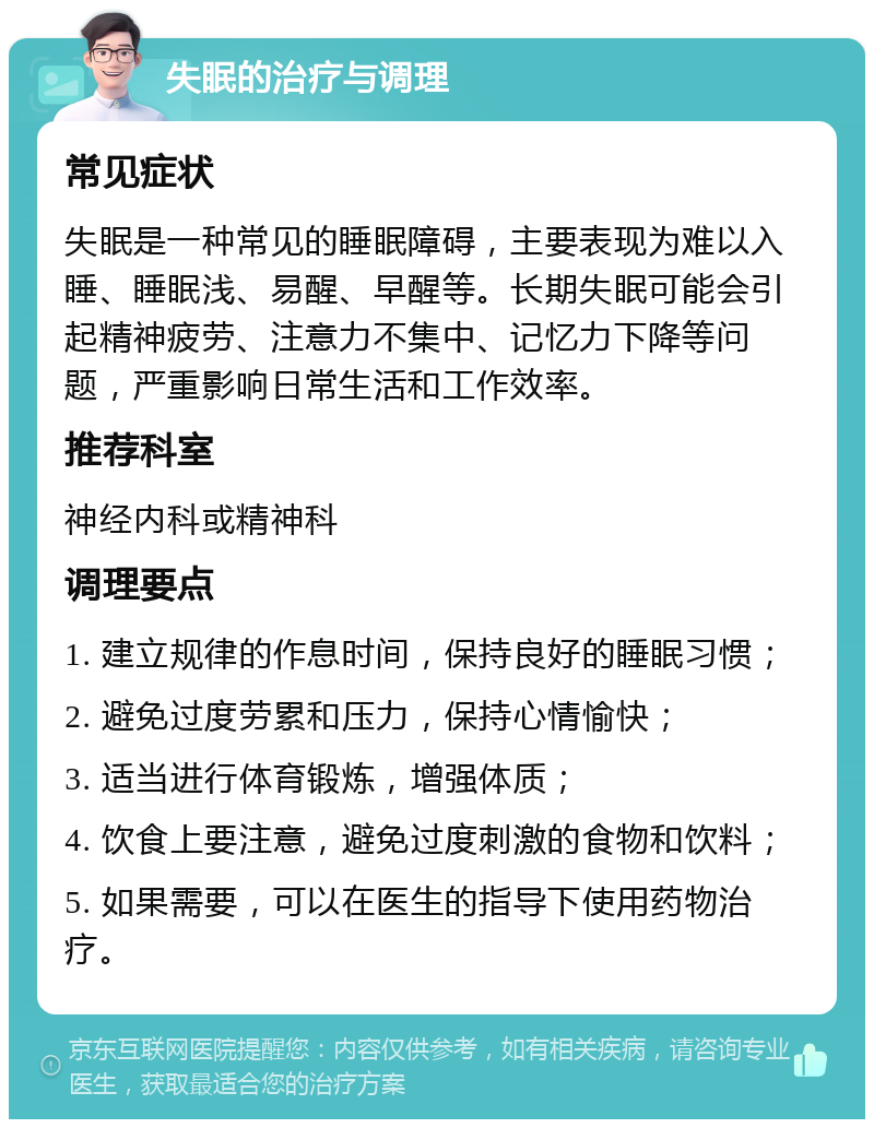 失眠的治疗与调理 常见症状 失眠是一种常见的睡眠障碍，主要表现为难以入睡、睡眠浅、易醒、早醒等。长期失眠可能会引起精神疲劳、注意力不集中、记忆力下降等问题，严重影响日常生活和工作效率。 推荐科室 神经内科或精神科 调理要点 1. 建立规律的作息时间，保持良好的睡眠习惯； 2. 避免过度劳累和压力，保持心情愉快； 3. 适当进行体育锻炼，增强体质； 4. 饮食上要注意，避免过度刺激的食物和饮料； 5. 如果需要，可以在医生的指导下使用药物治疗。