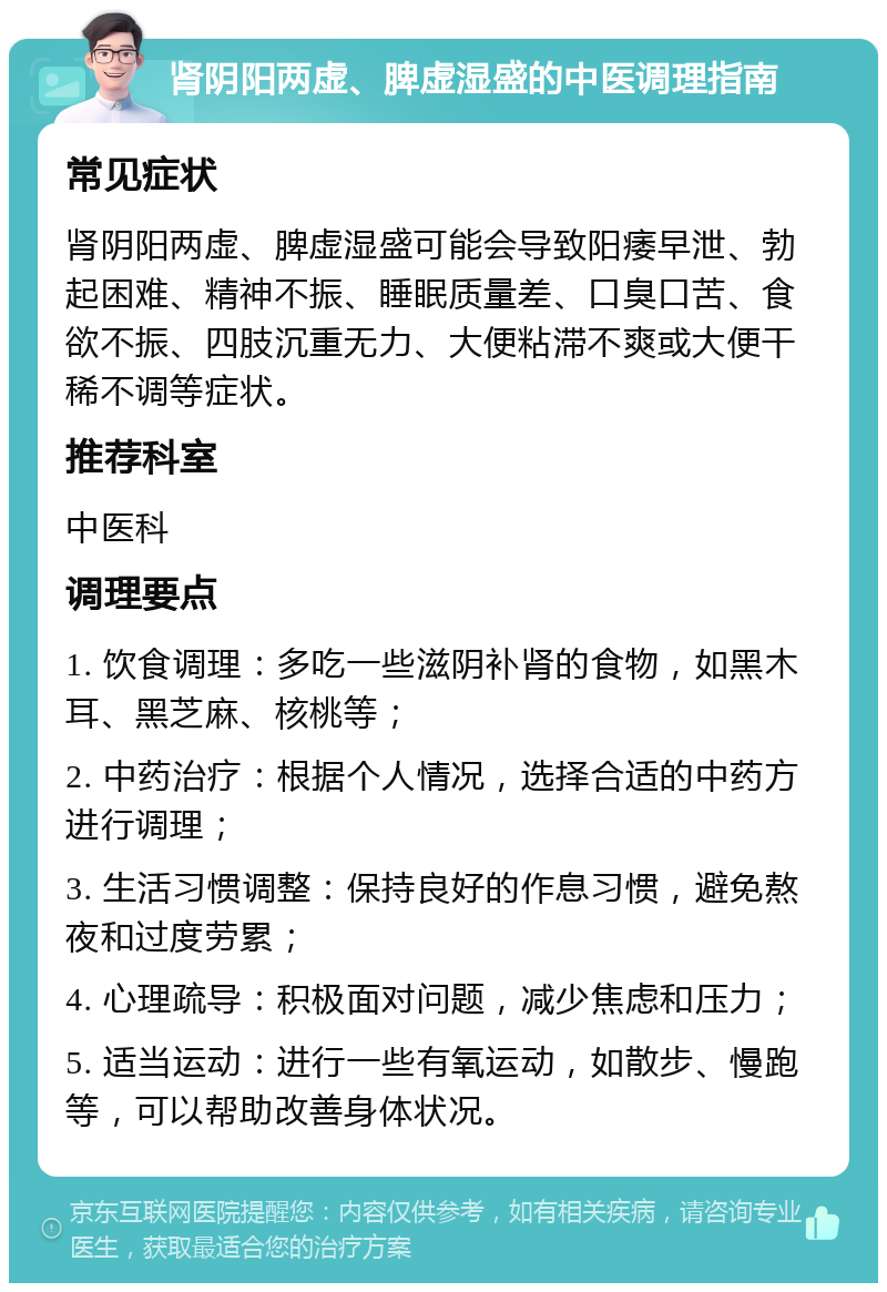 肾阴阳两虚、脾虚湿盛的中医调理指南 常见症状 肾阴阳两虚、脾虚湿盛可能会导致阳痿早泄、勃起困难、精神不振、睡眠质量差、口臭口苦、食欲不振、四肢沉重无力、大便粘滞不爽或大便干稀不调等症状。 推荐科室 中医科 调理要点 1. 饮食调理：多吃一些滋阴补肾的食物，如黑木耳、黑芝麻、核桃等； 2. 中药治疗：根据个人情况，选择合适的中药方进行调理； 3. 生活习惯调整：保持良好的作息习惯，避免熬夜和过度劳累； 4. 心理疏导：积极面对问题，减少焦虑和压力； 5. 适当运动：进行一些有氧运动，如散步、慢跑等，可以帮助改善身体状况。