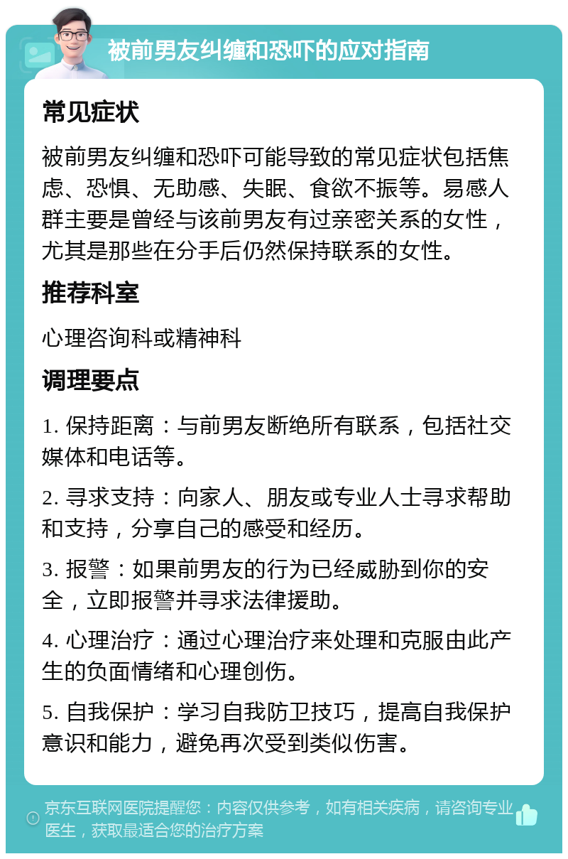 被前男友纠缠和恐吓的应对指南 常见症状 被前男友纠缠和恐吓可能导致的常见症状包括焦虑、恐惧、无助感、失眠、食欲不振等。易感人群主要是曾经与该前男友有过亲密关系的女性，尤其是那些在分手后仍然保持联系的女性。 推荐科室 心理咨询科或精神科 调理要点 1. 保持距离：与前男友断绝所有联系，包括社交媒体和电话等。 2. 寻求支持：向家人、朋友或专业人士寻求帮助和支持，分享自己的感受和经历。 3. 报警：如果前男友的行为已经威胁到你的安全，立即报警并寻求法律援助。 4. 心理治疗：通过心理治疗来处理和克服由此产生的负面情绪和心理创伤。 5. 自我保护：学习自我防卫技巧，提高自我保护意识和能力，避免再次受到类似伤害。