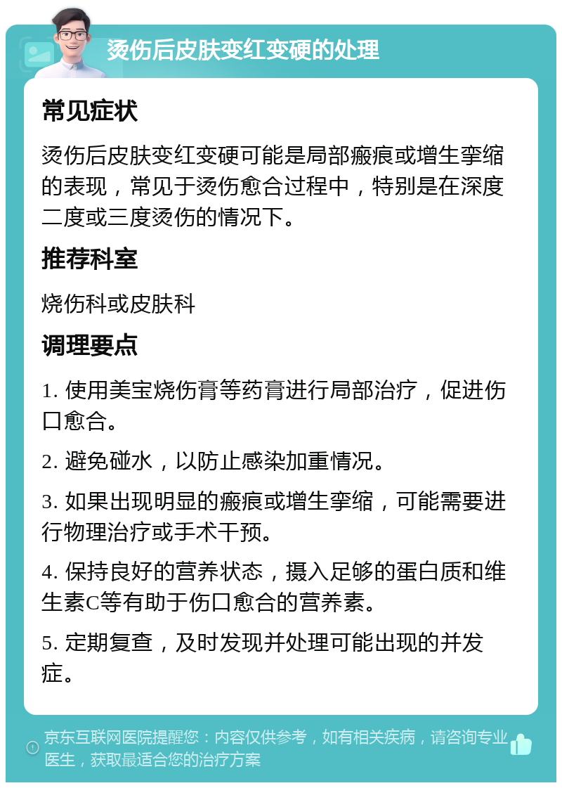 烫伤后皮肤变红变硬的处理 常见症状 烫伤后皮肤变红变硬可能是局部瘢痕或增生挛缩的表现，常见于烫伤愈合过程中，特别是在深度二度或三度烫伤的情况下。 推荐科室 烧伤科或皮肤科 调理要点 1. 使用美宝烧伤膏等药膏进行局部治疗，促进伤口愈合。 2. 避免碰水，以防止感染加重情况。 3. 如果出现明显的瘢痕或增生挛缩，可能需要进行物理治疗或手术干预。 4. 保持良好的营养状态，摄入足够的蛋白质和维生素C等有助于伤口愈合的营养素。 5. 定期复查，及时发现并处理可能出现的并发症。