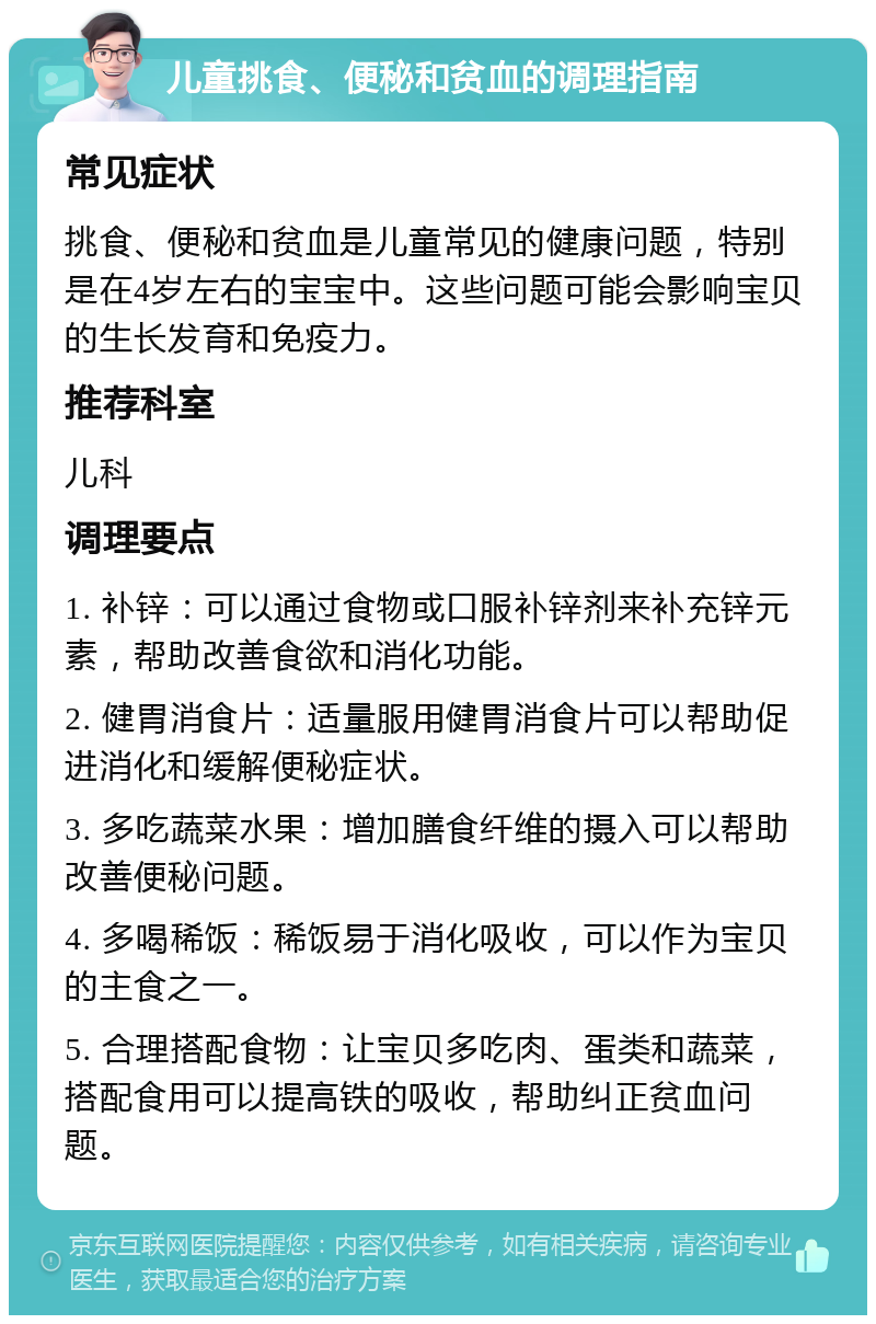 儿童挑食、便秘和贫血的调理指南 常见症状 挑食、便秘和贫血是儿童常见的健康问题，特别是在4岁左右的宝宝中。这些问题可能会影响宝贝的生长发育和免疫力。 推荐科室 儿科 调理要点 1. 补锌：可以通过食物或口服补锌剂来补充锌元素，帮助改善食欲和消化功能。 2. 健胃消食片：适量服用健胃消食片可以帮助促进消化和缓解便秘症状。 3. 多吃蔬菜水果：增加膳食纤维的摄入可以帮助改善便秘问题。 4. 多喝稀饭：稀饭易于消化吸收，可以作为宝贝的主食之一。 5. 合理搭配食物：让宝贝多吃肉、蛋类和蔬菜，搭配食用可以提高铁的吸收，帮助纠正贫血问题。
