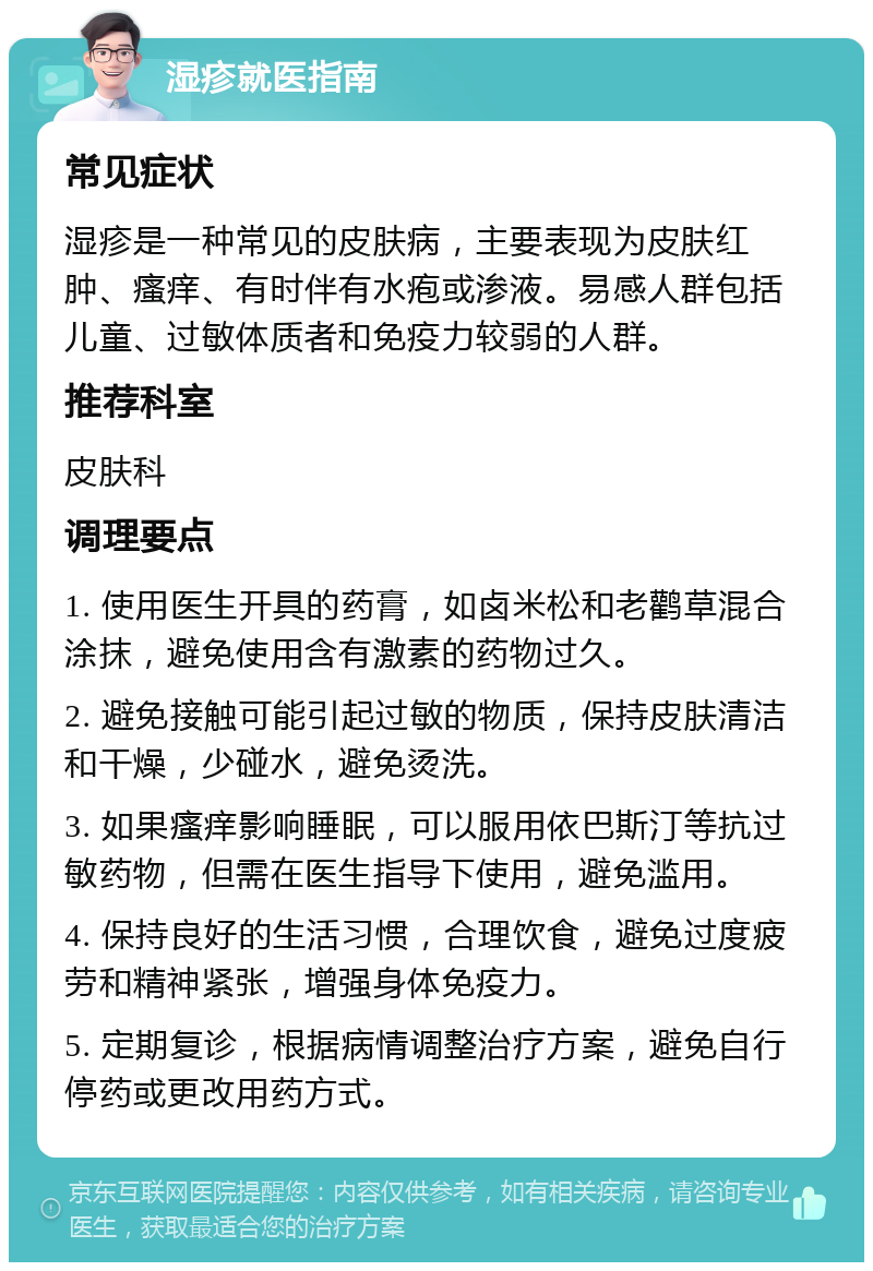 湿疹就医指南 常见症状 湿疹是一种常见的皮肤病，主要表现为皮肤红肿、瘙痒、有时伴有水疱或渗液。易感人群包括儿童、过敏体质者和免疫力较弱的人群。 推荐科室 皮肤科 调理要点 1. 使用医生开具的药膏，如卤米松和老鹳草混合涂抹，避免使用含有激素的药物过久。 2. 避免接触可能引起过敏的物质，保持皮肤清洁和干燥，少碰水，避免烫洗。 3. 如果瘙痒影响睡眠，可以服用依巴斯汀等抗过敏药物，但需在医生指导下使用，避免滥用。 4. 保持良好的生活习惯，合理饮食，避免过度疲劳和精神紧张，增强身体免疫力。 5. 定期复诊，根据病情调整治疗方案，避免自行停药或更改用药方式。