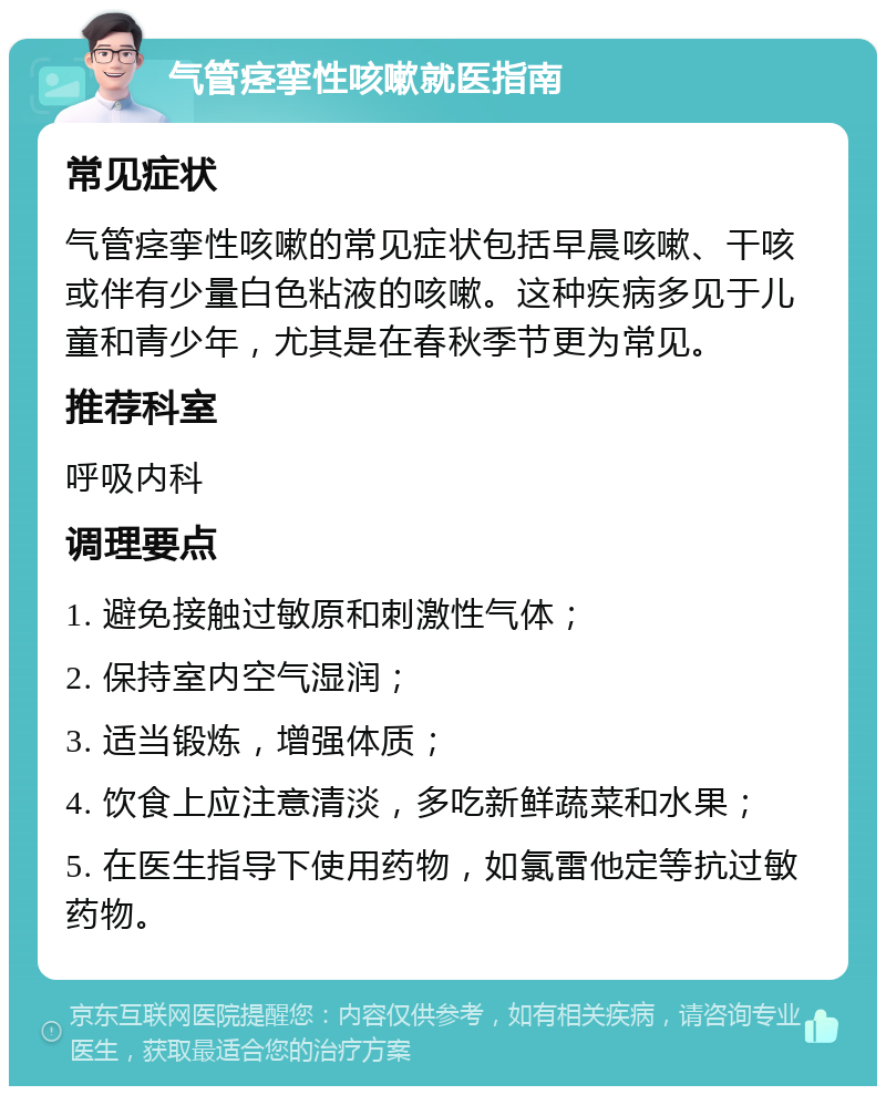 气管痉挛性咳嗽就医指南 常见症状 气管痉挛性咳嗽的常见症状包括早晨咳嗽、干咳或伴有少量白色粘液的咳嗽。这种疾病多见于儿童和青少年，尤其是在春秋季节更为常见。 推荐科室 呼吸内科 调理要点 1. 避免接触过敏原和刺激性气体； 2. 保持室内空气湿润； 3. 适当锻炼，增强体质； 4. 饮食上应注意清淡，多吃新鲜蔬菜和水果； 5. 在医生指导下使用药物，如氯雷他定等抗过敏药物。