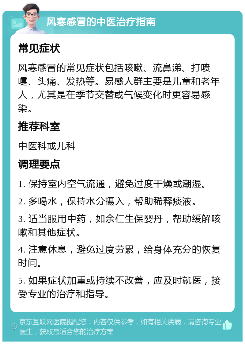 风寒感冒的中医治疗指南 常见症状 风寒感冒的常见症状包括咳嗽、流鼻涕、打喷嚏、头痛、发热等。易感人群主要是儿童和老年人，尤其是在季节交替或气候变化时更容易感染。 推荐科室 中医科或儿科 调理要点 1. 保持室内空气流通，避免过度干燥或潮湿。 2. 多喝水，保持水分摄入，帮助稀释痰液。 3. 适当服用中药，如余仁生保婴丹，帮助缓解咳嗽和其他症状。 4. 注意休息，避免过度劳累，给身体充分的恢复时间。 5. 如果症状加重或持续不改善，应及时就医，接受专业的治疗和指导。