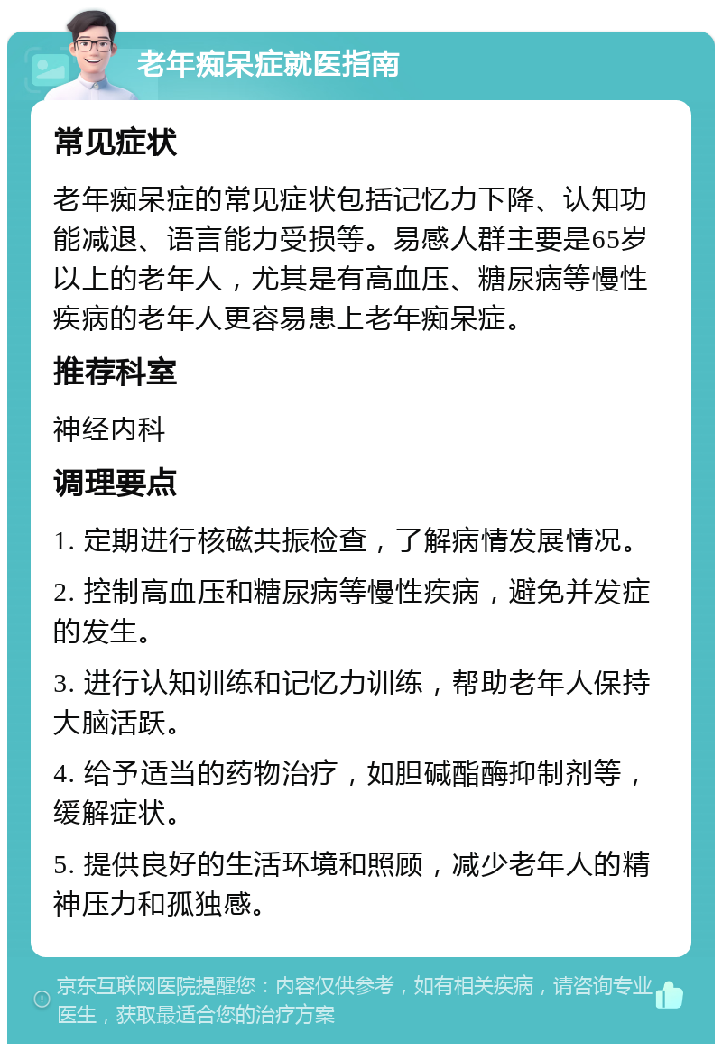 老年痴呆症就医指南 常见症状 老年痴呆症的常见症状包括记忆力下降、认知功能减退、语言能力受损等。易感人群主要是65岁以上的老年人，尤其是有高血压、糖尿病等慢性疾病的老年人更容易患上老年痴呆症。 推荐科室 神经内科 调理要点 1. 定期进行核磁共振检查，了解病情发展情况。 2. 控制高血压和糖尿病等慢性疾病，避免并发症的发生。 3. 进行认知训练和记忆力训练，帮助老年人保持大脑活跃。 4. 给予适当的药物治疗，如胆碱酯酶抑制剂等，缓解症状。 5. 提供良好的生活环境和照顾，减少老年人的精神压力和孤独感。