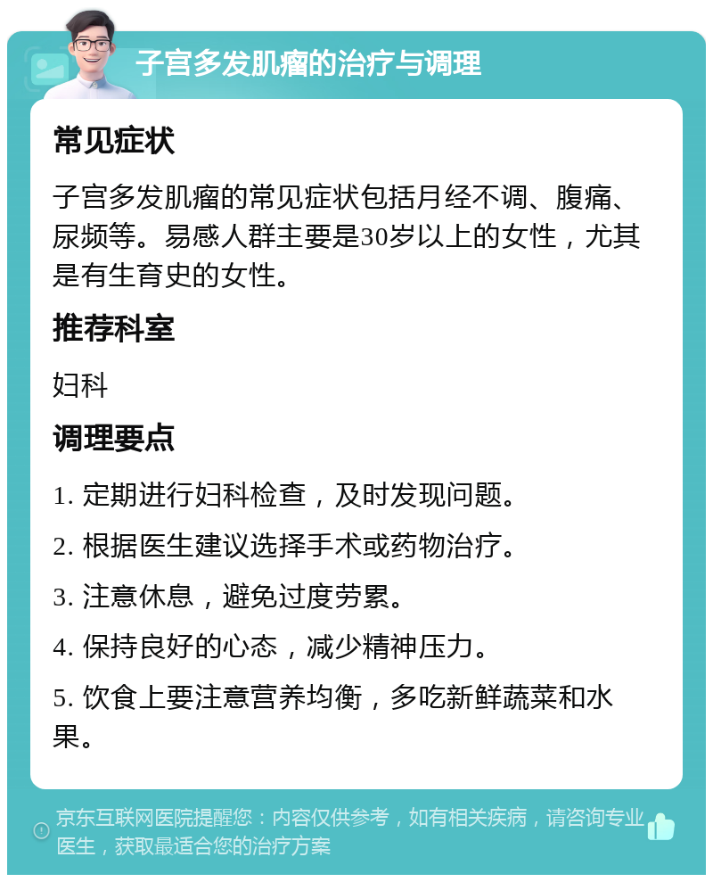 子宫多发肌瘤的治疗与调理 常见症状 子宫多发肌瘤的常见症状包括月经不调、腹痛、尿频等。易感人群主要是30岁以上的女性，尤其是有生育史的女性。 推荐科室 妇科 调理要点 1. 定期进行妇科检查，及时发现问题。 2. 根据医生建议选择手术或药物治疗。 3. 注意休息，避免过度劳累。 4. 保持良好的心态，减少精神压力。 5. 饮食上要注意营养均衡，多吃新鲜蔬菜和水果。