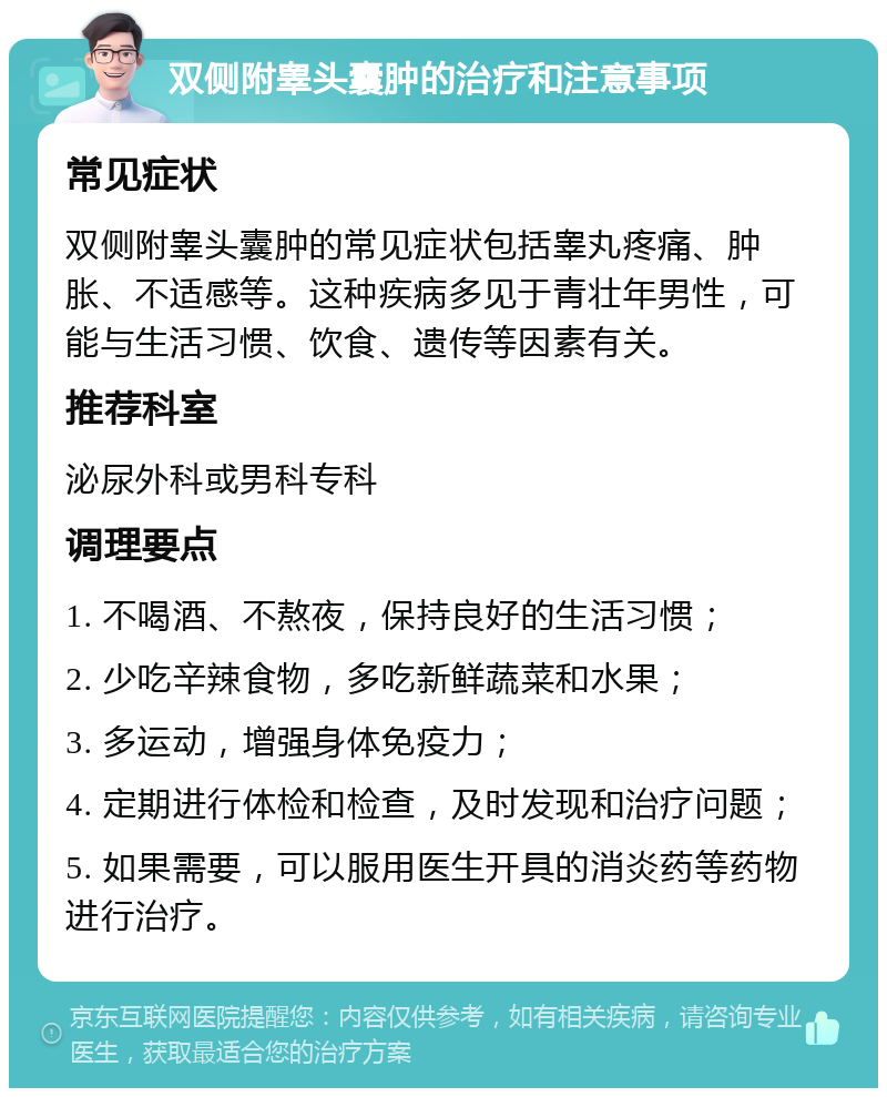 双侧附睾头囊肿的治疗和注意事项 常见症状 双侧附睾头囊肿的常见症状包括睾丸疼痛、肿胀、不适感等。这种疾病多见于青壮年男性，可能与生活习惯、饮食、遗传等因素有关。 推荐科室 泌尿外科或男科专科 调理要点 1. 不喝酒、不熬夜，保持良好的生活习惯； 2. 少吃辛辣食物，多吃新鲜蔬菜和水果； 3. 多运动，增强身体免疫力； 4. 定期进行体检和检查，及时发现和治疗问题； 5. 如果需要，可以服用医生开具的消炎药等药物进行治疗。