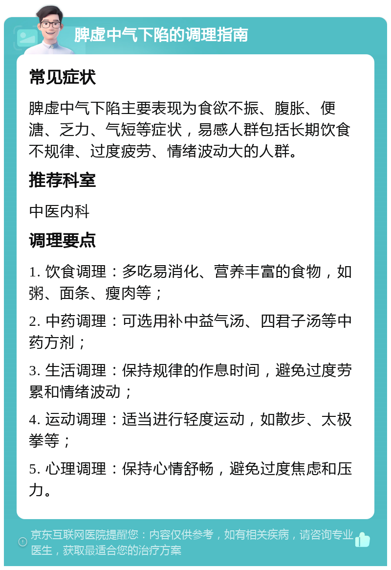 脾虚中气下陷的调理指南 常见症状 脾虚中气下陷主要表现为食欲不振、腹胀、便溏、乏力、气短等症状，易感人群包括长期饮食不规律、过度疲劳、情绪波动大的人群。 推荐科室 中医内科 调理要点 1. 饮食调理：多吃易消化、营养丰富的食物，如粥、面条、瘦肉等； 2. 中药调理：可选用补中益气汤、四君子汤等中药方剂； 3. 生活调理：保持规律的作息时间，避免过度劳累和情绪波动； 4. 运动调理：适当进行轻度运动，如散步、太极拳等； 5. 心理调理：保持心情舒畅，避免过度焦虑和压力。