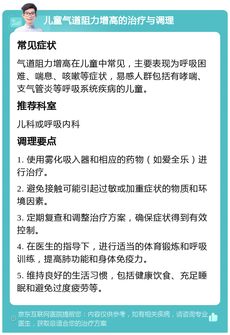 儿童气道阻力增高的治疗与调理 常见症状 气道阻力增高在儿童中常见，主要表现为呼吸困难、喘息、咳嗽等症状，易感人群包括有哮喘、支气管炎等呼吸系统疾病的儿童。 推荐科室 儿科或呼吸内科 调理要点 1. 使用雾化吸入器和相应的药物（如爱全乐）进行治疗。 2. 避免接触可能引起过敏或加重症状的物质和环境因素。 3. 定期复查和调整治疗方案，确保症状得到有效控制。 4. 在医生的指导下，进行适当的体育锻炼和呼吸训练，提高肺功能和身体免疫力。 5. 维持良好的生活习惯，包括健康饮食、充足睡眠和避免过度疲劳等。