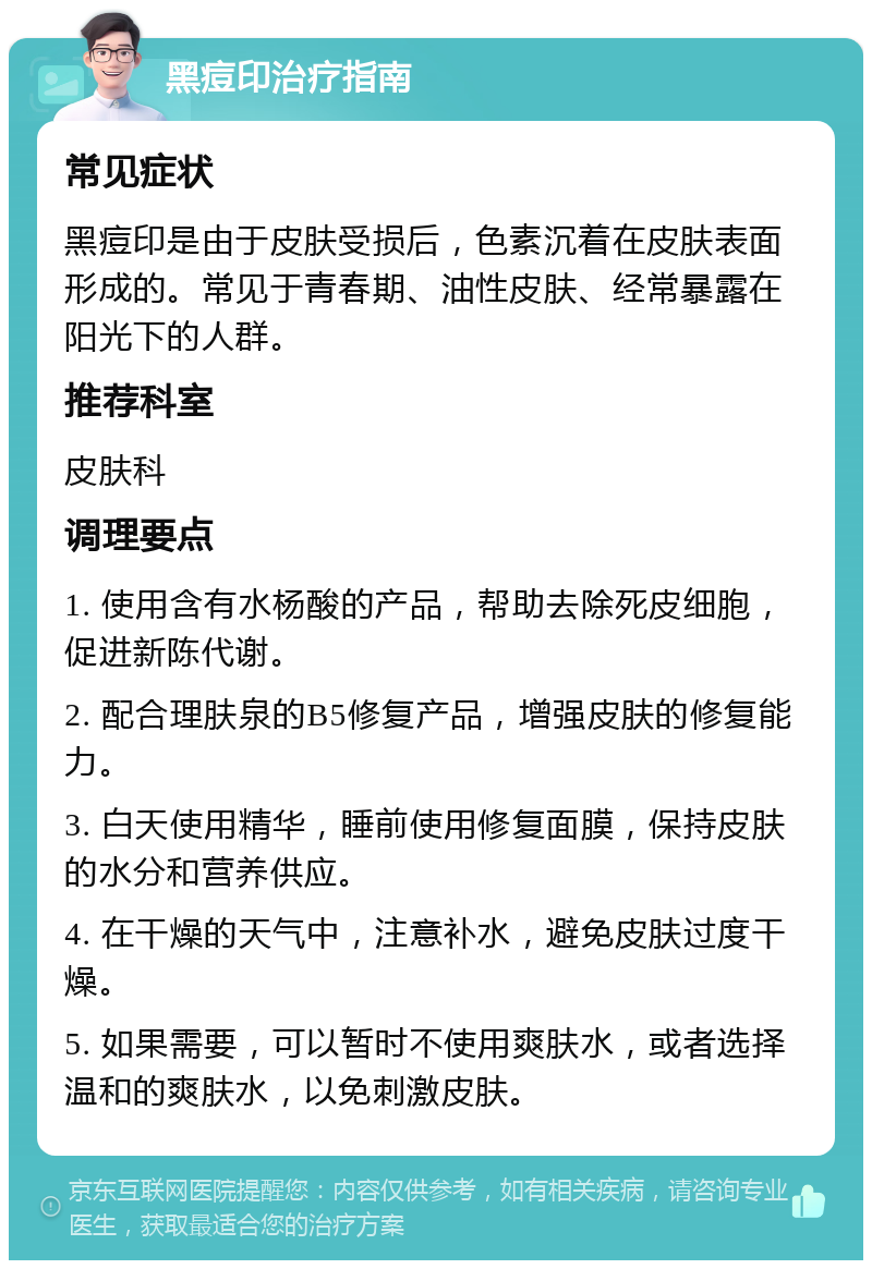 黑痘印治疗指南 常见症状 黑痘印是由于皮肤受损后，色素沉着在皮肤表面形成的。常见于青春期、油性皮肤、经常暴露在阳光下的人群。 推荐科室 皮肤科 调理要点 1. 使用含有水杨酸的产品，帮助去除死皮细胞，促进新陈代谢。 2. 配合理肤泉的B5修复产品，增强皮肤的修复能力。 3. 白天使用精华，睡前使用修复面膜，保持皮肤的水分和营养供应。 4. 在干燥的天气中，注意补水，避免皮肤过度干燥。 5. 如果需要，可以暂时不使用爽肤水，或者选择温和的爽肤水，以免刺激皮肤。