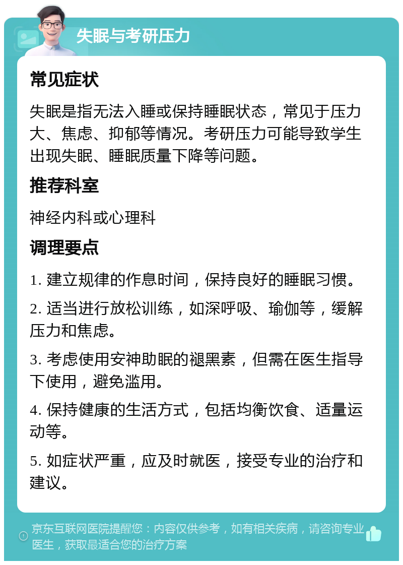 失眠与考研压力 常见症状 失眠是指无法入睡或保持睡眠状态，常见于压力大、焦虑、抑郁等情况。考研压力可能导致学生出现失眠、睡眠质量下降等问题。 推荐科室 神经内科或心理科 调理要点 1. 建立规律的作息时间，保持良好的睡眠习惯。 2. 适当进行放松训练，如深呼吸、瑜伽等，缓解压力和焦虑。 3. 考虑使用安神助眠的褪黑素，但需在医生指导下使用，避免滥用。 4. 保持健康的生活方式，包括均衡饮食、适量运动等。 5. 如症状严重，应及时就医，接受专业的治疗和建议。