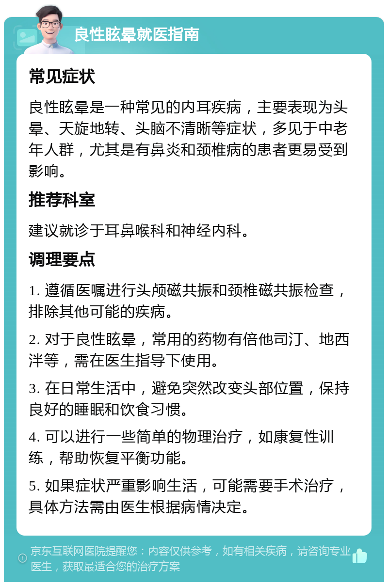 良性眩晕就医指南 常见症状 良性眩晕是一种常见的内耳疾病，主要表现为头晕、天旋地转、头脑不清晰等症状，多见于中老年人群，尤其是有鼻炎和颈椎病的患者更易受到影响。 推荐科室 建议就诊于耳鼻喉科和神经内科。 调理要点 1. 遵循医嘱进行头颅磁共振和颈椎磁共振检查，排除其他可能的疾病。 2. 对于良性眩晕，常用的药物有倍他司汀、地西泮等，需在医生指导下使用。 3. 在日常生活中，避免突然改变头部位置，保持良好的睡眠和饮食习惯。 4. 可以进行一些简单的物理治疗，如康复性训练，帮助恢复平衡功能。 5. 如果症状严重影响生活，可能需要手术治疗，具体方法需由医生根据病情决定。