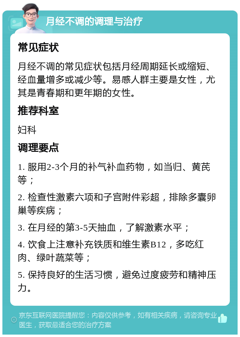 月经不调的调理与治疗 常见症状 月经不调的常见症状包括月经周期延长或缩短、经血量增多或减少等。易感人群主要是女性，尤其是青春期和更年期的女性。 推荐科室 妇科 调理要点 1. 服用2-3个月的补气补血药物，如当归、黄芪等； 2. 检查性激素六项和子宫附件彩超，排除多囊卵巢等疾病； 3. 在月经的第3-5天抽血，了解激素水平； 4. 饮食上注意补充铁质和维生素B12，多吃红肉、绿叶蔬菜等； 5. 保持良好的生活习惯，避免过度疲劳和精神压力。