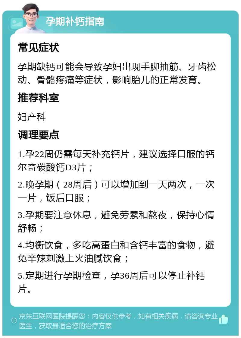 孕期补钙指南 常见症状 孕期缺钙可能会导致孕妇出现手脚抽筋、牙齿松动、骨骼疼痛等症状，影响胎儿的正常发育。 推荐科室 妇产科 调理要点 1.孕22周仍需每天补充钙片，建议选择口服的钙尔奇碳酸钙D3片； 2.晚孕期（28周后）可以增加到一天两次，一次一片，饭后口服； 3.孕期要注意休息，避免劳累和熬夜，保持心情舒畅； 4.均衡饮食，多吃高蛋白和含钙丰富的食物，避免辛辣刺激上火油腻饮食； 5.定期进行孕期检查，孕36周后可以停止补钙片。