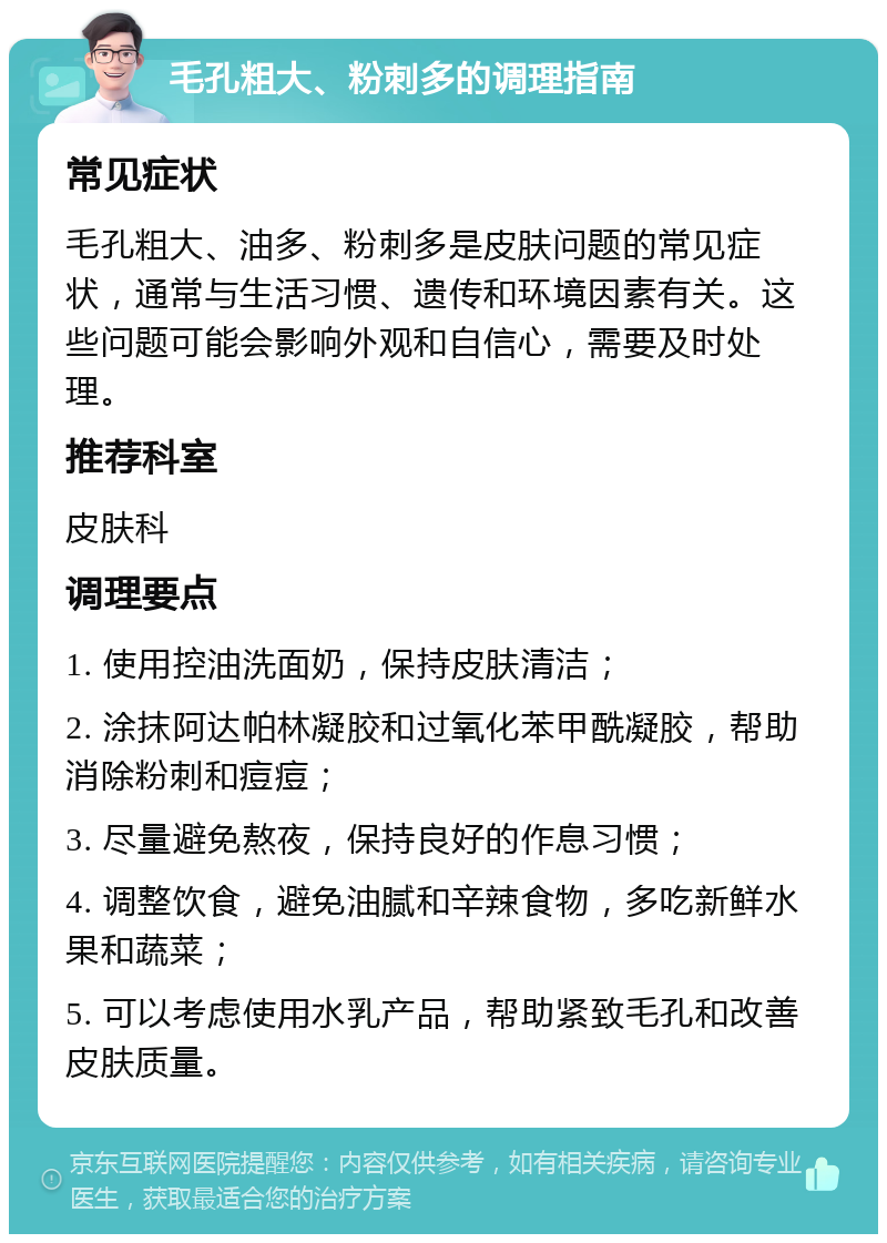 毛孔粗大、粉刺多的调理指南 常见症状 毛孔粗大、油多、粉刺多是皮肤问题的常见症状，通常与生活习惯、遗传和环境因素有关。这些问题可能会影响外观和自信心，需要及时处理。 推荐科室 皮肤科 调理要点 1. 使用控油洗面奶，保持皮肤清洁； 2. 涂抹阿达帕林凝胶和过氧化苯甲酰凝胶，帮助消除粉刺和痘痘； 3. 尽量避免熬夜，保持良好的作息习惯； 4. 调整饮食，避免油腻和辛辣食物，多吃新鲜水果和蔬菜； 5. 可以考虑使用水乳产品，帮助紧致毛孔和改善皮肤质量。