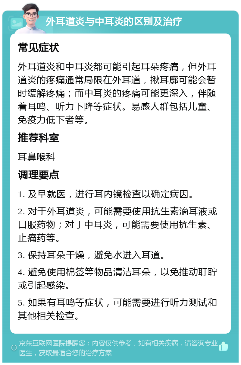 外耳道炎与中耳炎的区别及治疗 常见症状 外耳道炎和中耳炎都可能引起耳朵疼痛，但外耳道炎的疼痛通常局限在外耳道，揪耳廓可能会暂时缓解疼痛；而中耳炎的疼痛可能更深入，伴随着耳鸣、听力下降等症状。易感人群包括儿童、免疫力低下者等。 推荐科室 耳鼻喉科 调理要点 1. 及早就医，进行耳内镜检查以确定病因。 2. 对于外耳道炎，可能需要使用抗生素滴耳液或口服药物；对于中耳炎，可能需要使用抗生素、止痛药等。 3. 保持耳朵干燥，避免水进入耳道。 4. 避免使用棉签等物品清洁耳朵，以免推动耵聍或引起感染。 5. 如果有耳鸣等症状，可能需要进行听力测试和其他相关检查。