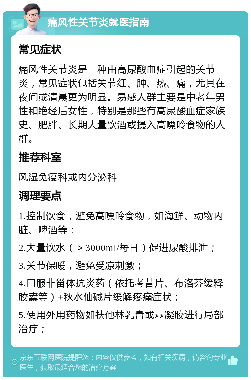 痛风性关节炎就医指南 常见症状 痛风性关节炎是一种由高尿酸血症引起的关节炎，常见症状包括关节红、肿、热、痛，尤其在夜间或清晨更为明显。易感人群主要是中老年男性和绝经后女性，特别是那些有高尿酸血症家族史、肥胖、长期大量饮酒或摄入高嘌呤食物的人群。 推荐科室 风湿免疫科或内分泌科 调理要点 1.控制饮食，避免高嘌呤食物，如海鲜、动物内脏、啤酒等； 2.大量饮水（＞3000ml/每日）促进尿酸排泄； 3.关节保暖，避免受凉刺激； 4.口服非甾体抗炎药（依托考昔片、布洛芬缓释胶囊等）+秋水仙碱片缓解疼痛症状； 5.使用外用药物如扶他林乳膏或xx凝胶进行局部治疗；