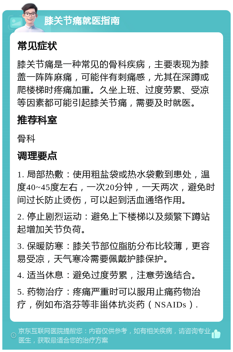 膝关节痛就医指南 常见症状 膝关节痛是一种常见的骨科疾病，主要表现为膝盖一阵阵麻痛，可能伴有刺痛感，尤其在深蹲或爬楼梯时疼痛加重。久坐上班、过度劳累、受凉等因素都可能引起膝关节痛，需要及时就医。 推荐科室 骨科 调理要点 1. 局部热敷：使用粗盐袋或热水袋敷到患处，温度40~45度左右，一次20分钟，一天两次，避免时间过长防止烫伤，可以起到活血通络作用。 2. 停止剧烈运动：避免上下楼梯以及频繁下蹲站起增加关节负荷。 3. 保暖防寒：膝关节部位脂肪分布比较薄，更容易受凉，天气寒冷需要佩戴护膝保护。 4. 适当休息：避免过度劳累，注意劳逸结合。 5. 药物治疗：疼痛严重时可以服用止痛药物治疗，例如布洛芬等非甾体抗炎药（NSAIDs）.