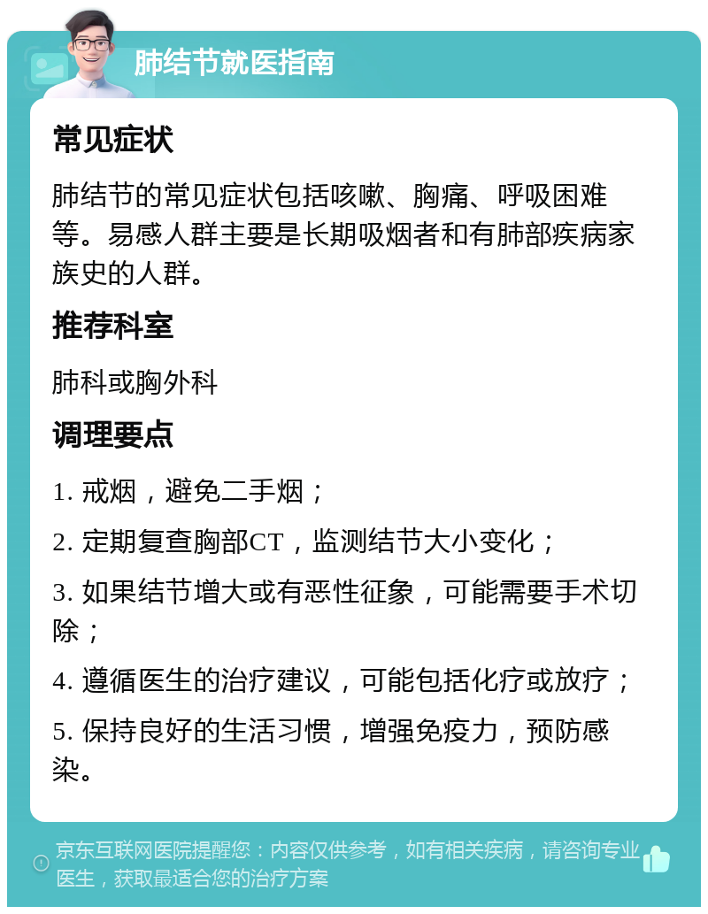 肺结节就医指南 常见症状 肺结节的常见症状包括咳嗽、胸痛、呼吸困难等。易感人群主要是长期吸烟者和有肺部疾病家族史的人群。 推荐科室 肺科或胸外科 调理要点 1. 戒烟，避免二手烟； 2. 定期复查胸部CT，监测结节大小变化； 3. 如果结节增大或有恶性征象，可能需要手术切除； 4. 遵循医生的治疗建议，可能包括化疗或放疗； 5. 保持良好的生活习惯，增强免疫力，预防感染。