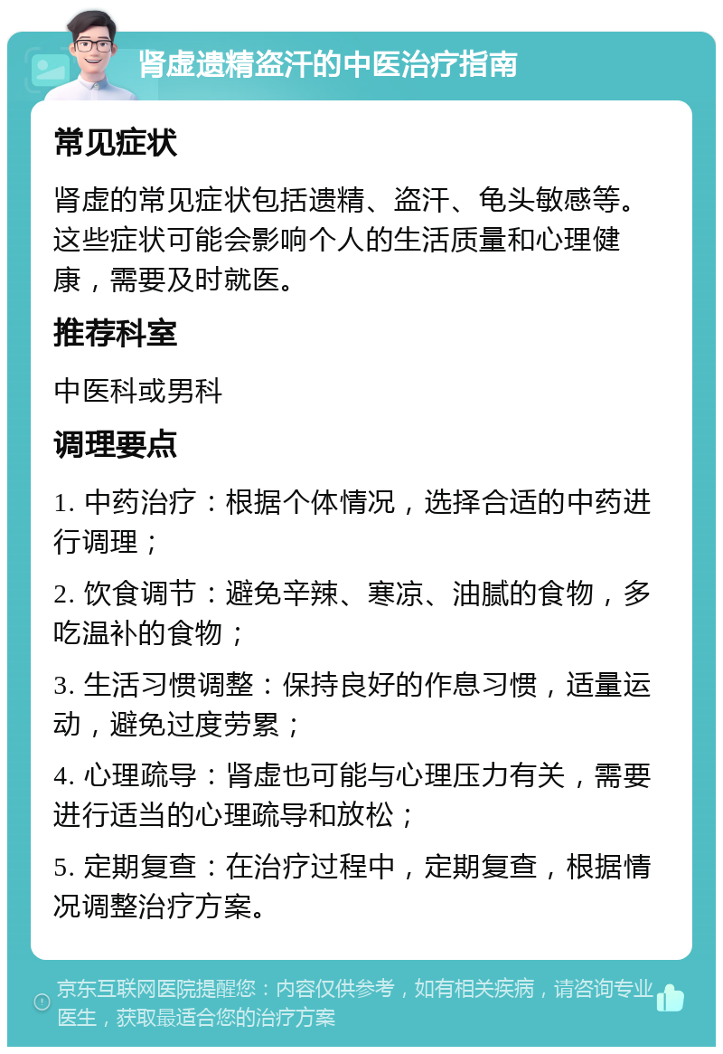 肾虚遗精盗汗的中医治疗指南 常见症状 肾虚的常见症状包括遗精、盗汗、龟头敏感等。这些症状可能会影响个人的生活质量和心理健康，需要及时就医。 推荐科室 中医科或男科 调理要点 1. 中药治疗：根据个体情况，选择合适的中药进行调理； 2. 饮食调节：避免辛辣、寒凉、油腻的食物，多吃温补的食物； 3. 生活习惯调整：保持良好的作息习惯，适量运动，避免过度劳累； 4. 心理疏导：肾虚也可能与心理压力有关，需要进行适当的心理疏导和放松； 5. 定期复查：在治疗过程中，定期复查，根据情况调整治疗方案。