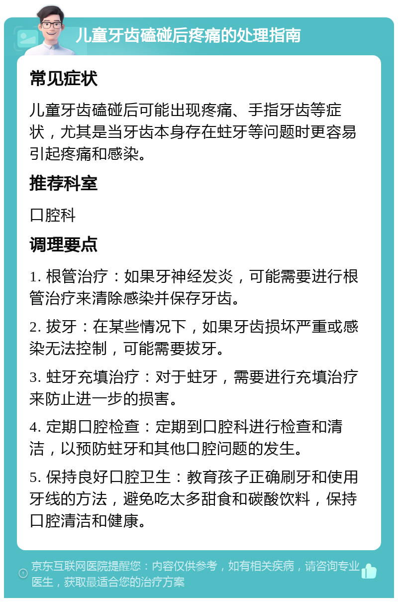 儿童牙齿磕碰后疼痛的处理指南 常见症状 儿童牙齿磕碰后可能出现疼痛、手指牙齿等症状，尤其是当牙齿本身存在蛀牙等问题时更容易引起疼痛和感染。 推荐科室 口腔科 调理要点 1. 根管治疗：如果牙神经发炎，可能需要进行根管治疗来清除感染并保存牙齿。 2. 拔牙：在某些情况下，如果牙齿损坏严重或感染无法控制，可能需要拔牙。 3. 蛀牙充填治疗：对于蛀牙，需要进行充填治疗来防止进一步的损害。 4. 定期口腔检查：定期到口腔科进行检查和清洁，以预防蛀牙和其他口腔问题的发生。 5. 保持良好口腔卫生：教育孩子正确刷牙和使用牙线的方法，避免吃太多甜食和碳酸饮料，保持口腔清洁和健康。