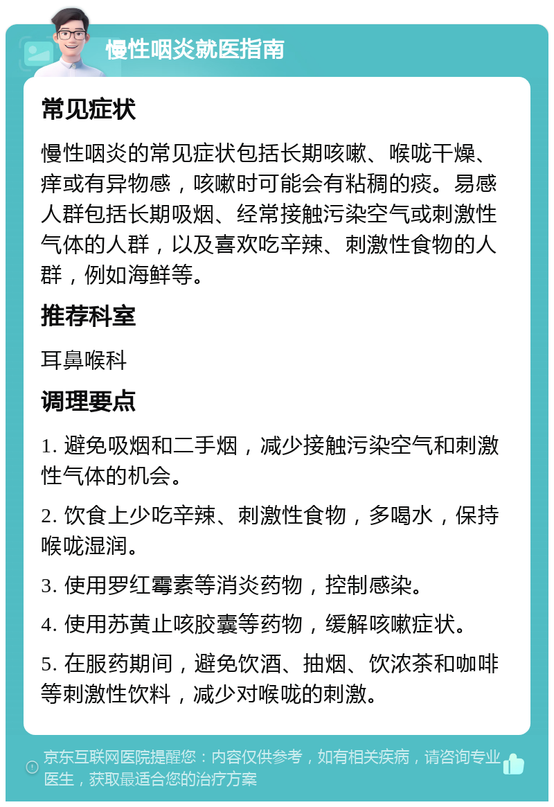 慢性咽炎就医指南 常见症状 慢性咽炎的常见症状包括长期咳嗽、喉咙干燥、痒或有异物感，咳嗽时可能会有粘稠的痰。易感人群包括长期吸烟、经常接触污染空气或刺激性气体的人群，以及喜欢吃辛辣、刺激性食物的人群，例如海鲜等。 推荐科室 耳鼻喉科 调理要点 1. 避免吸烟和二手烟，减少接触污染空气和刺激性气体的机会。 2. 饮食上少吃辛辣、刺激性食物，多喝水，保持喉咙湿润。 3. 使用罗红霉素等消炎药物，控制感染。 4. 使用苏黄止咳胶囊等药物，缓解咳嗽症状。 5. 在服药期间，避免饮酒、抽烟、饮浓茶和咖啡等刺激性饮料，减少对喉咙的刺激。