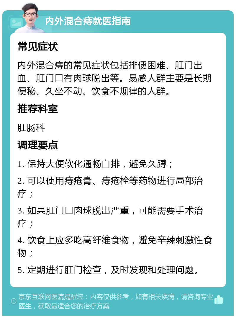 内外混合痔就医指南 常见症状 内外混合痔的常见症状包括排便困难、肛门出血、肛门口有肉球脱出等。易感人群主要是长期便秘、久坐不动、饮食不规律的人群。 推荐科室 肛肠科 调理要点 1. 保持大便软化通畅自排，避免久蹲； 2. 可以使用痔疮膏、痔疮栓等药物进行局部治疗； 3. 如果肛门口肉球脱出严重，可能需要手术治疗； 4. 饮食上应多吃高纤维食物，避免辛辣刺激性食物； 5. 定期进行肛门检查，及时发现和处理问题。