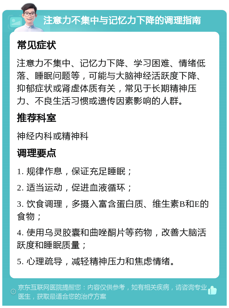 注意力不集中与记忆力下降的调理指南 常见症状 注意力不集中、记忆力下降、学习困难、情绪低落、睡眠问题等，可能与大脑神经活跃度下降、抑郁症状或肾虚体质有关，常见于长期精神压力、不良生活习惯或遗传因素影响的人群。 推荐科室 神经内科或精神科 调理要点 1. 规律作息，保证充足睡眠； 2. 适当运动，促进血液循环； 3. 饮食调理，多摄入富含蛋白质、维生素B和E的食物； 4. 使用乌灵胶囊和曲唑酮片等药物，改善大脑活跃度和睡眠质量； 5. 心理疏导，减轻精神压力和焦虑情绪。