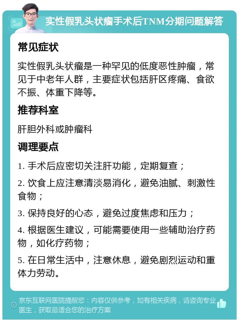 实性假乳头状瘤手术后TNM分期问题解答 常见症状 实性假乳头状瘤是一种罕见的低度恶性肿瘤，常见于中老年人群，主要症状包括肝区疼痛、食欲不振、体重下降等。 推荐科室 肝胆外科或肿瘤科 调理要点 1. 手术后应密切关注肝功能，定期复查； 2. 饮食上应注意清淡易消化，避免油腻、刺激性食物； 3. 保持良好的心态，避免过度焦虑和压力； 4. 根据医生建议，可能需要使用一些辅助治疗药物，如化疗药物； 5. 在日常生活中，注意休息，避免剧烈运动和重体力劳动。