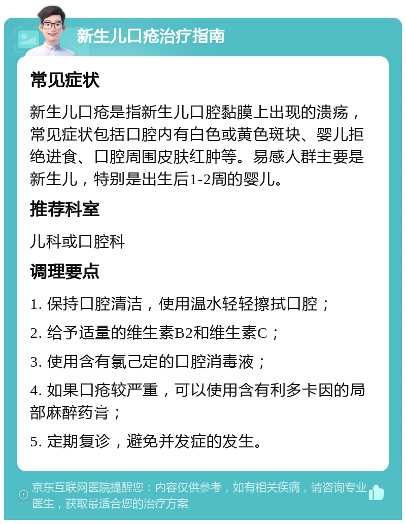 新生儿口疮治疗指南 常见症状 新生儿口疮是指新生儿口腔黏膜上出现的溃疡，常见症状包括口腔内有白色或黄色斑块、婴儿拒绝进食、口腔周围皮肤红肿等。易感人群主要是新生儿，特别是出生后1-2周的婴儿。 推荐科室 儿科或口腔科 调理要点 1. 保持口腔清洁，使用温水轻轻擦拭口腔； 2. 给予适量的维生素B2和维生素C； 3. 使用含有氯己定的口腔消毒液； 4. 如果口疮较严重，可以使用含有利多卡因的局部麻醉药膏； 5. 定期复诊，避免并发症的发生。