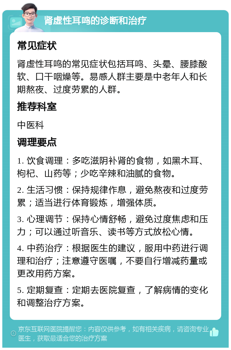 肾虚性耳鸣的诊断和治疗 常见症状 肾虚性耳鸣的常见症状包括耳鸣、头晕、腰膝酸软、口干咽燥等。易感人群主要是中老年人和长期熬夜、过度劳累的人群。 推荐科室 中医科 调理要点 1. 饮食调理：多吃滋阴补肾的食物，如黑木耳、枸杞、山药等；少吃辛辣和油腻的食物。 2. 生活习惯：保持规律作息，避免熬夜和过度劳累；适当进行体育锻炼，增强体质。 3. 心理调节：保持心情舒畅，避免过度焦虑和压力；可以通过听音乐、读书等方式放松心情。 4. 中药治疗：根据医生的建议，服用中药进行调理和治疗；注意遵守医嘱，不要自行增减药量或更改用药方案。 5. 定期复查：定期去医院复查，了解病情的变化和调整治疗方案。