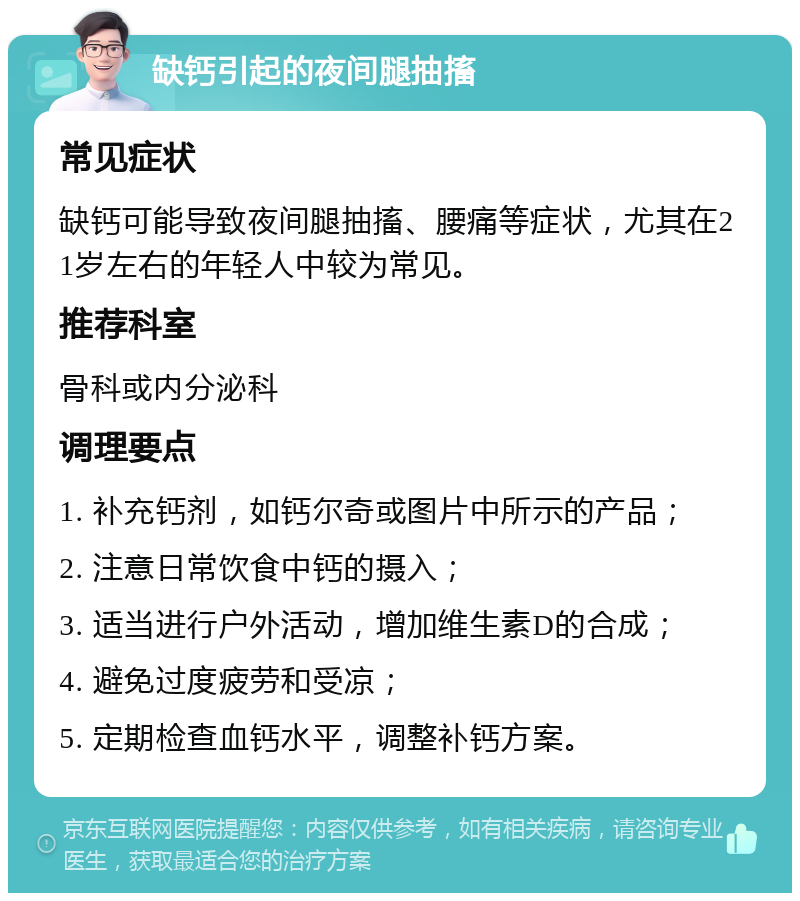 缺钙引起的夜间腿抽搐 常见症状 缺钙可能导致夜间腿抽搐、腰痛等症状，尤其在21岁左右的年轻人中较为常见。 推荐科室 骨科或内分泌科 调理要点 1. 补充钙剂，如钙尔奇或图片中所示的产品； 2. 注意日常饮食中钙的摄入； 3. 适当进行户外活动，增加维生素D的合成； 4. 避免过度疲劳和受凉； 5. 定期检查血钙水平，调整补钙方案。