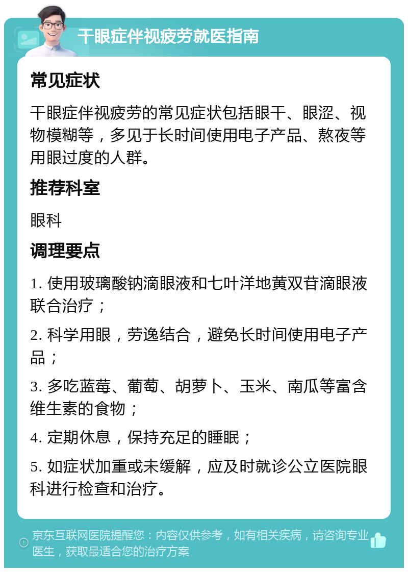 干眼症伴视疲劳就医指南 常见症状 干眼症伴视疲劳的常见症状包括眼干、眼涩、视物模糊等，多见于长时间使用电子产品、熬夜等用眼过度的人群。 推荐科室 眼科 调理要点 1. 使用玻璃酸钠滴眼液和七叶洋地黄双苷滴眼液联合治疗； 2. 科学用眼，劳逸结合，避免长时间使用电子产品； 3. 多吃蓝莓、葡萄、胡萝卜、玉米、南瓜等富含维生素的食物； 4. 定期休息，保持充足的睡眠； 5. 如症状加重或未缓解，应及时就诊公立医院眼科进行检查和治疗。