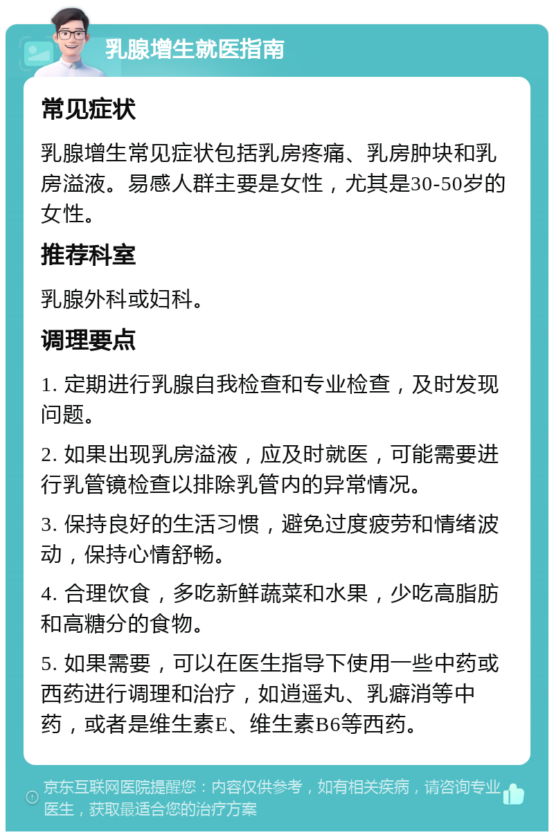 乳腺增生就医指南 常见症状 乳腺增生常见症状包括乳房疼痛、乳房肿块和乳房溢液。易感人群主要是女性，尤其是30-50岁的女性。 推荐科室 乳腺外科或妇科。 调理要点 1. 定期进行乳腺自我检查和专业检查，及时发现问题。 2. 如果出现乳房溢液，应及时就医，可能需要进行乳管镜检查以排除乳管内的异常情况。 3. 保持良好的生活习惯，避免过度疲劳和情绪波动，保持心情舒畅。 4. 合理饮食，多吃新鲜蔬菜和水果，少吃高脂肪和高糖分的食物。 5. 如果需要，可以在医生指导下使用一些中药或西药进行调理和治疗，如逍遥丸、乳癖消等中药，或者是维生素E、维生素B6等西药。