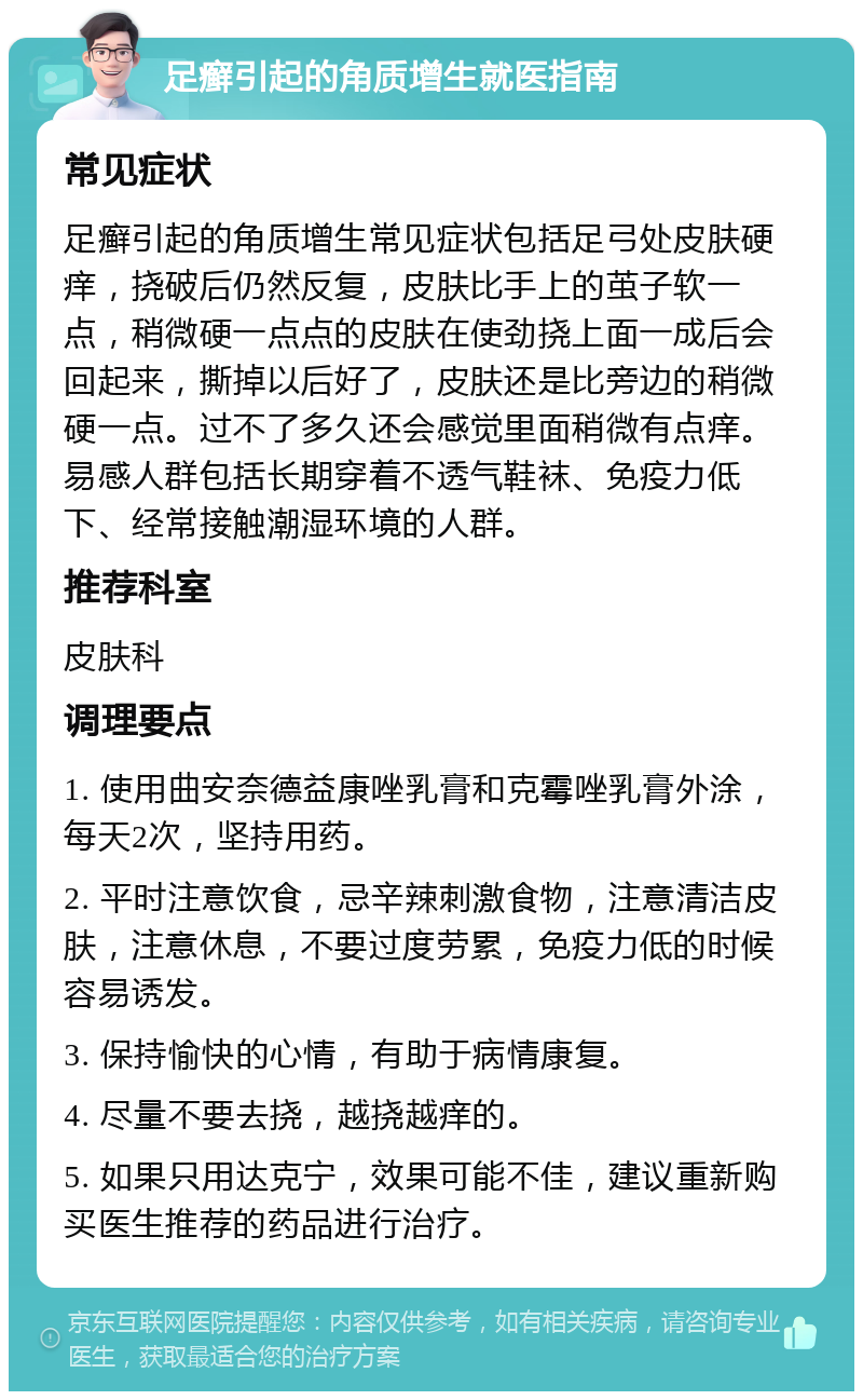 足癣引起的角质增生就医指南 常见症状 足癣引起的角质增生常见症状包括足弓处皮肤硬痒，挠破后仍然反复，皮肤比手上的茧子软一点，稍微硬一点点的皮肤在使劲挠上面一成后会回起来，撕掉以后好了，皮肤还是比旁边的稍微硬一点。过不了多久还会感觉里面稍微有点痒。易感人群包括长期穿着不透气鞋袜、免疫力低下、经常接触潮湿环境的人群。 推荐科室 皮肤科 调理要点 1. 使用曲安奈德益康唑乳膏和克霉唑乳膏外涂，每天2次，坚持用药。 2. 平时注意饮食，忌辛辣刺激食物，注意清洁皮肤，注意休息，不要过度劳累，免疫力低的时候容易诱发。 3. 保持愉快的心情，有助于病情康复。 4. 尽量不要去挠，越挠越痒的。 5. 如果只用达克宁，效果可能不佳，建议重新购买医生推荐的药品进行治疗。