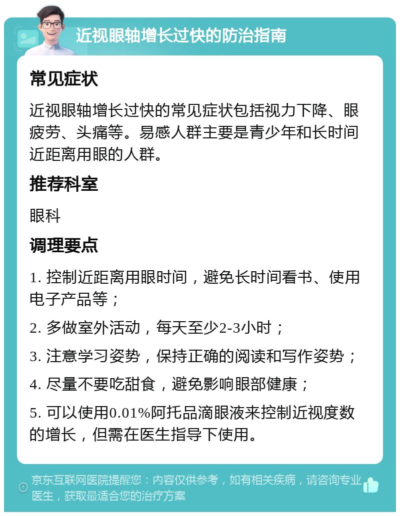 近视眼轴增长过快的防治指南 常见症状 近视眼轴增长过快的常见症状包括视力下降、眼疲劳、头痛等。易感人群主要是青少年和长时间近距离用眼的人群。 推荐科室 眼科 调理要点 1. 控制近距离用眼时间，避免长时间看书、使用电子产品等； 2. 多做室外活动，每天至少2-3小时； 3. 注意学习姿势，保持正确的阅读和写作姿势； 4. 尽量不要吃甜食，避免影响眼部健康； 5. 可以使用0.01%阿托品滴眼液来控制近视度数的增长，但需在医生指导下使用。