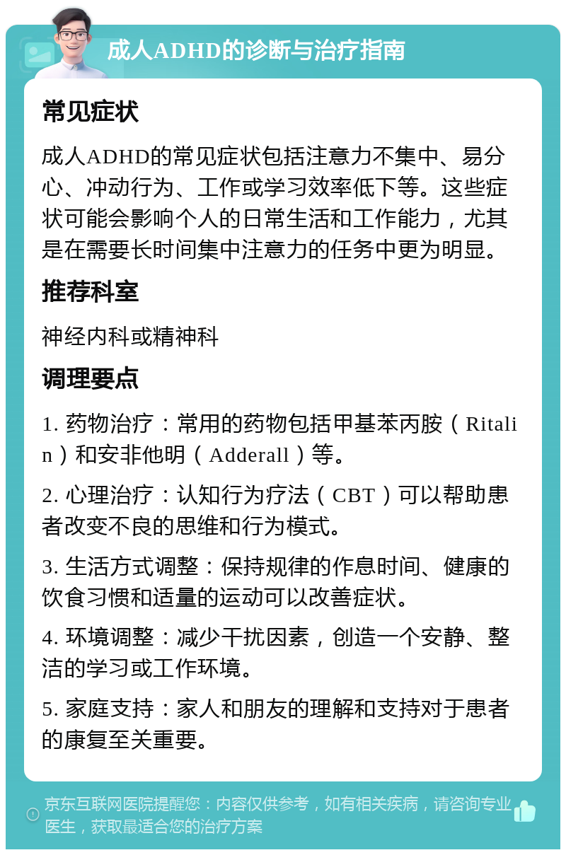 成人ADHD的诊断与治疗指南 常见症状 成人ADHD的常见症状包括注意力不集中、易分心、冲动行为、工作或学习效率低下等。这些症状可能会影响个人的日常生活和工作能力，尤其是在需要长时间集中注意力的任务中更为明显。 推荐科室 神经内科或精神科 调理要点 1. 药物治疗：常用的药物包括甲基苯丙胺（Ritalin）和安非他明（Adderall）等。 2. 心理治疗：认知行为疗法（CBT）可以帮助患者改变不良的思维和行为模式。 3. 生活方式调整：保持规律的作息时间、健康的饮食习惯和适量的运动可以改善症状。 4. 环境调整：减少干扰因素，创造一个安静、整洁的学习或工作环境。 5. 家庭支持：家人和朋友的理解和支持对于患者的康复至关重要。