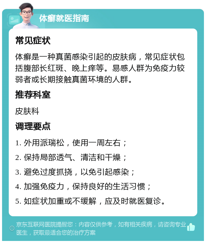 体癣就医指南 常见症状 体癣是一种真菌感染引起的皮肤病，常见症状包括腹部长红斑、晚上痒等。易感人群为免疫力较弱者或长期接触真菌环境的人群。 推荐科室 皮肤科 调理要点 1. 外用派瑞松，使用一周左右； 2. 保持局部透气、清洁和干燥； 3. 避免过度抓挠，以免引起感染； 4. 加强免疫力，保持良好的生活习惯； 5. 如症状加重或不缓解，应及时就医复诊。