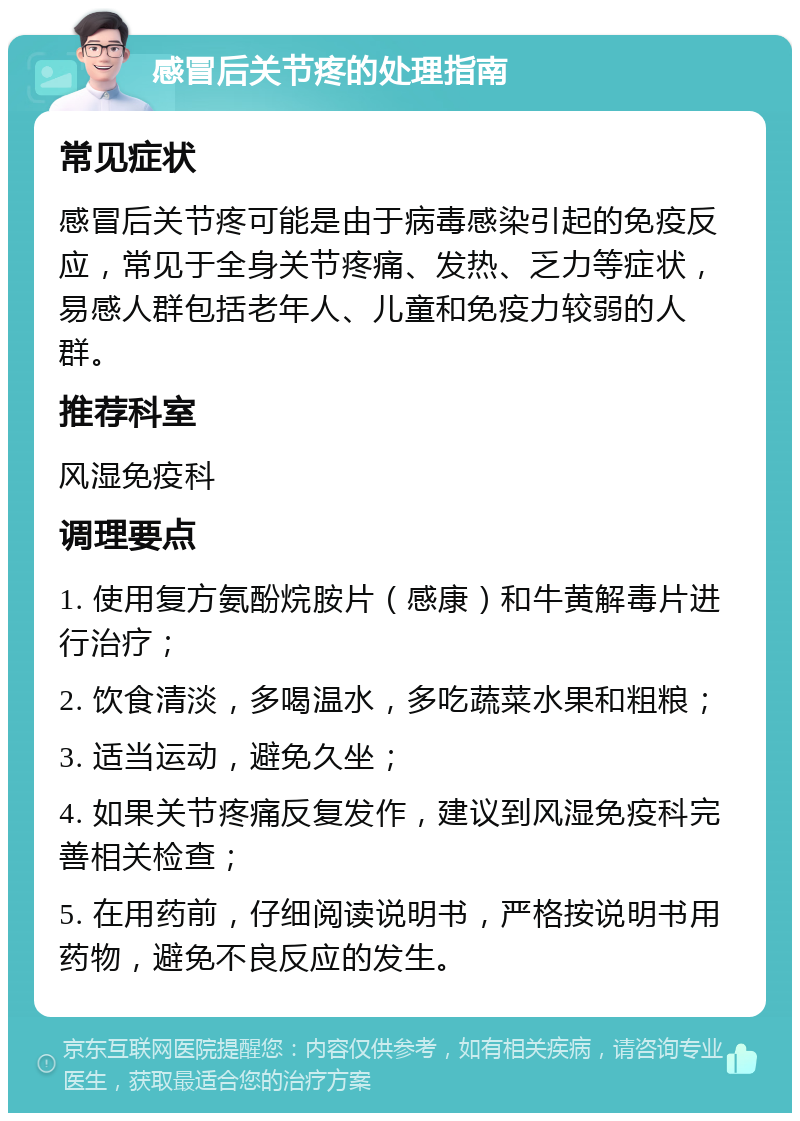 感冒后关节疼的处理指南 常见症状 感冒后关节疼可能是由于病毒感染引起的免疫反应，常见于全身关节疼痛、发热、乏力等症状，易感人群包括老年人、儿童和免疫力较弱的人群。 推荐科室 风湿免疫科 调理要点 1. 使用复方氨酚烷胺片（感康）和牛黄解毒片进行治疗； 2. 饮食清淡，多喝温水，多吃蔬菜水果和粗粮； 3. 适当运动，避免久坐； 4. 如果关节疼痛反复发作，建议到风湿免疫科完善相关检查； 5. 在用药前，仔细阅读说明书，严格按说明书用药物，避免不良反应的发生。