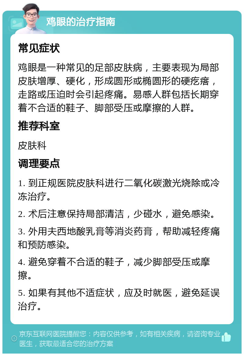 鸡眼的治疗指南 常见症状 鸡眼是一种常见的足部皮肤病，主要表现为局部皮肤增厚、硬化，形成圆形或椭圆形的硬疙瘩，走路或压迫时会引起疼痛。易感人群包括长期穿着不合适的鞋子、脚部受压或摩擦的人群。 推荐科室 皮肤科 调理要点 1. 到正规医院皮肤科进行二氧化碳激光烧除或冷冻治疗。 2. 术后注意保持局部清洁，少碰水，避免感染。 3. 外用夫西地酸乳膏等消炎药膏，帮助减轻疼痛和预防感染。 4. 避免穿着不合适的鞋子，减少脚部受压或摩擦。 5. 如果有其他不适症状，应及时就医，避免延误治疗。