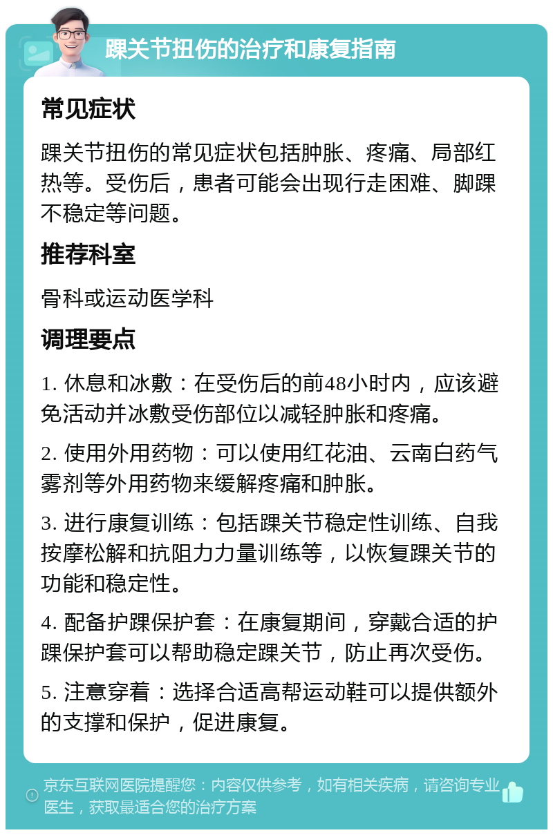 踝关节扭伤的治疗和康复指南 常见症状 踝关节扭伤的常见症状包括肿胀、疼痛、局部红热等。受伤后，患者可能会出现行走困难、脚踝不稳定等问题。 推荐科室 骨科或运动医学科 调理要点 1. 休息和冰敷：在受伤后的前48小时内，应该避免活动并冰敷受伤部位以减轻肿胀和疼痛。 2. 使用外用药物：可以使用红花油、云南白药气雾剂等外用药物来缓解疼痛和肿胀。 3. 进行康复训练：包括踝关节稳定性训练、自我按摩松解和抗阻力力量训练等，以恢复踝关节的功能和稳定性。 4. 配备护踝保护套：在康复期间，穿戴合适的护踝保护套可以帮助稳定踝关节，防止再次受伤。 5. 注意穿着：选择合适高帮运动鞋可以提供额外的支撑和保护，促进康复。