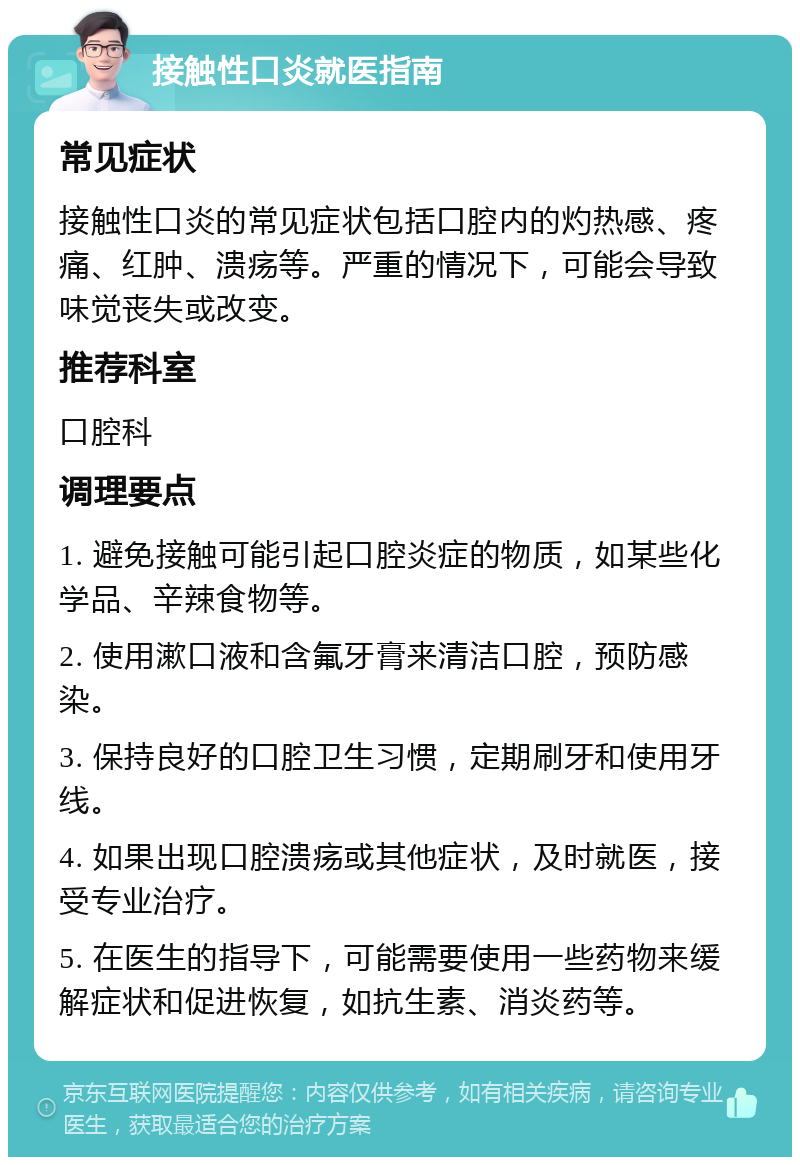 接触性口炎就医指南 常见症状 接触性口炎的常见症状包括口腔内的灼热感、疼痛、红肿、溃疡等。严重的情况下，可能会导致味觉丧失或改变。 推荐科室 口腔科 调理要点 1. 避免接触可能引起口腔炎症的物质，如某些化学品、辛辣食物等。 2. 使用漱口液和含氟牙膏来清洁口腔，预防感染。 3. 保持良好的口腔卫生习惯，定期刷牙和使用牙线。 4. 如果出现口腔溃疡或其他症状，及时就医，接受专业治疗。 5. 在医生的指导下，可能需要使用一些药物来缓解症状和促进恢复，如抗生素、消炎药等。