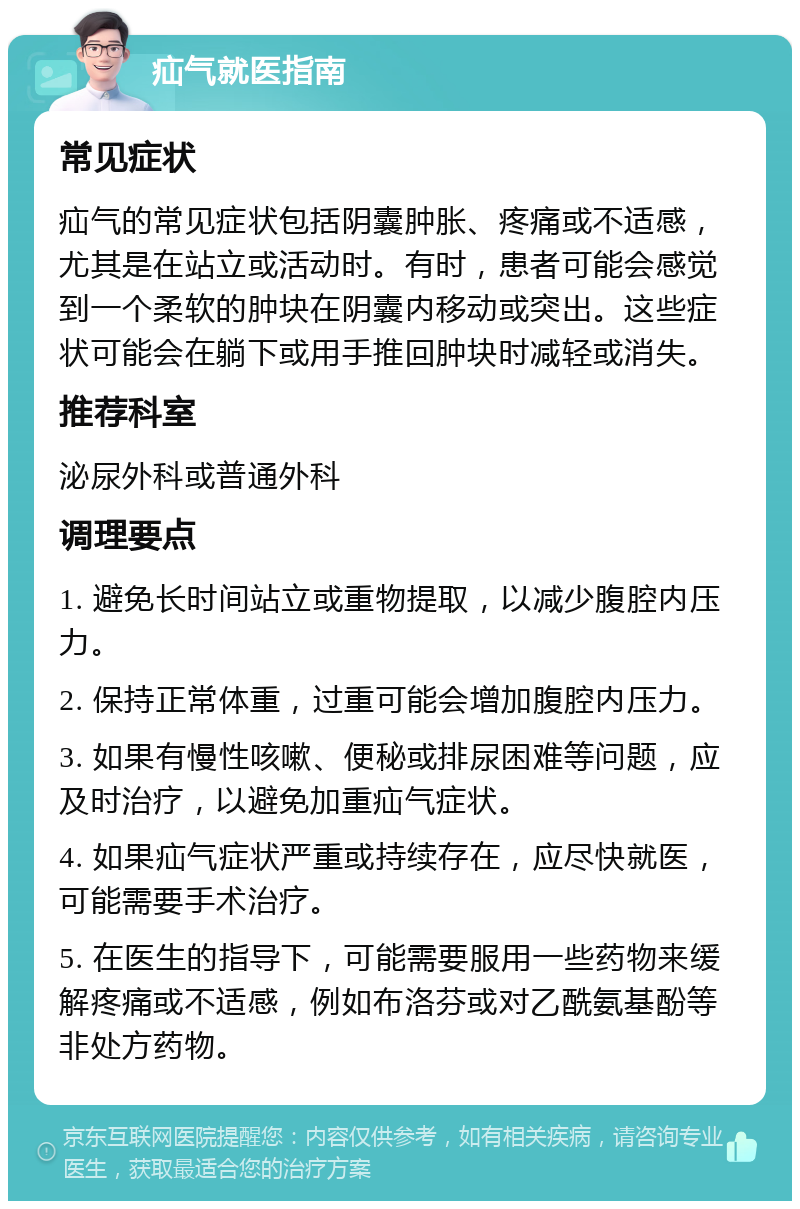 疝气就医指南 常见症状 疝气的常见症状包括阴囊肿胀、疼痛或不适感，尤其是在站立或活动时。有时，患者可能会感觉到一个柔软的肿块在阴囊内移动或突出。这些症状可能会在躺下或用手推回肿块时减轻或消失。 推荐科室 泌尿外科或普通外科 调理要点 1. 避免长时间站立或重物提取，以减少腹腔内压力。 2. 保持正常体重，过重可能会增加腹腔内压力。 3. 如果有慢性咳嗽、便秘或排尿困难等问题，应及时治疗，以避免加重疝气症状。 4. 如果疝气症状严重或持续存在，应尽快就医，可能需要手术治疗。 5. 在医生的指导下，可能需要服用一些药物来缓解疼痛或不适感，例如布洛芬或对乙酰氨基酚等非处方药物。