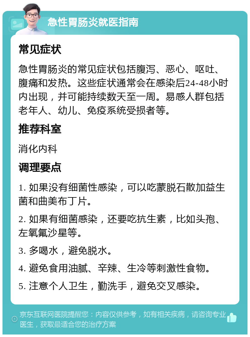 急性胃肠炎就医指南 常见症状 急性胃肠炎的常见症状包括腹泻、恶心、呕吐、腹痛和发热。这些症状通常会在感染后24-48小时内出现，并可能持续数天至一周。易感人群包括老年人、幼儿、免疫系统受损者等。 推荐科室 消化内科 调理要点 1. 如果没有细菌性感染，可以吃蒙脱石散加益生菌和曲美布丁片。 2. 如果有细菌感染，还要吃抗生素，比如头孢、左氧氟沙星等。 3. 多喝水，避免脱水。 4. 避免食用油腻、辛辣、生冷等刺激性食物。 5. 注意个人卫生，勤洗手，避免交叉感染。