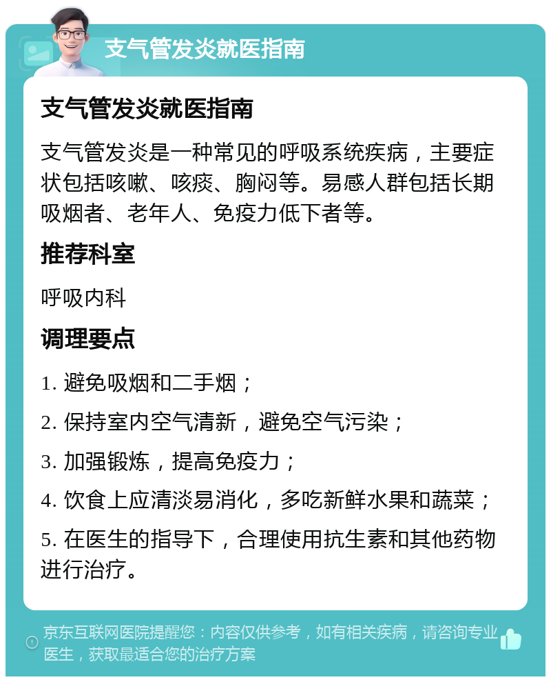 支气管发炎就医指南 支气管发炎就医指南 支气管发炎是一种常见的呼吸系统疾病，主要症状包括咳嗽、咳痰、胸闷等。易感人群包括长期吸烟者、老年人、免疫力低下者等。 推荐科室 呼吸内科 调理要点 1. 避免吸烟和二手烟； 2. 保持室内空气清新，避免空气污染； 3. 加强锻炼，提高免疫力； 4. 饮食上应清淡易消化，多吃新鲜水果和蔬菜； 5. 在医生的指导下，合理使用抗生素和其他药物进行治疗。